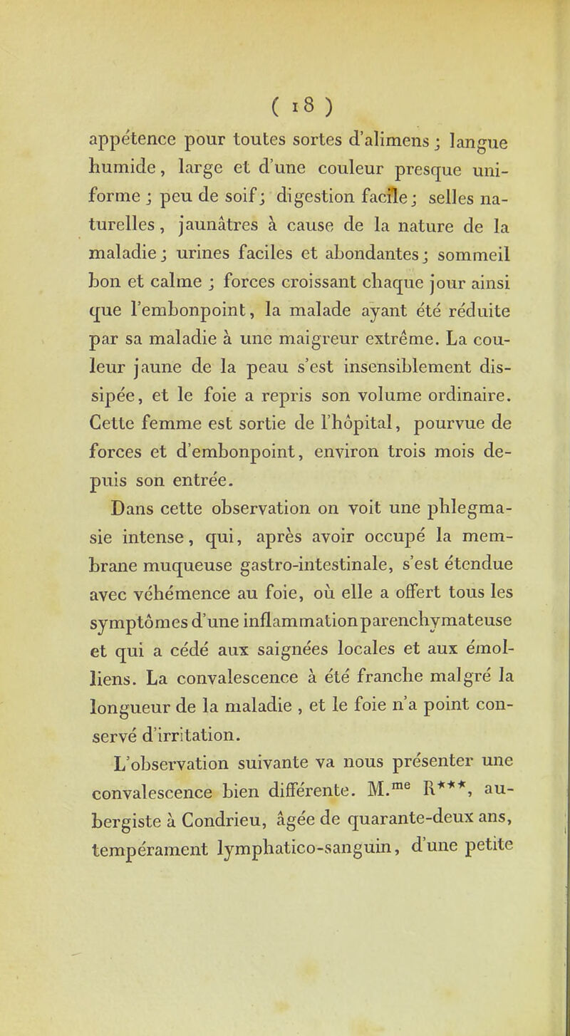 appétence pour toutes sortes d'alimens j langue humide, large et d'une couleur presque uni- forme j peu de soif ; digestion facile j selles na- turelles , jaunâtres à cause de la nature de la maladie; urines faciles et abondantes; sommeil bon et calme ; forces croissant chaque jour ainsi que l'embonpoint, la malade ayant été réduite par sa maladie à une maigreur extrême. La cou- leur jaune de la peau s'est insensiblement dis- sipée, et le foie a repris son volume ordinaire. Cette femme est sortie de l'hôpital, pourvue de forces et d'embonpoint, environ trois mois de- puis son entrée. Dans cette observation on voit une phlegma- sie intense, qui, après avoir occupé la mem- brane muqueuse gastro-intestinale, s'est étendue avec véhémence au foie, où elle a offert tous les symptômes d'une inflammationparenchymateuse et qui a cédé aux saignées locales et aux émol- liens. La convalescence à été franche malgré la longueur de la maladie , et le foie n'a point con- servé d'irritation. L'observation suivante va nous présenter une convalescence bien différente. M.me R***, au- bergiste à Condrieu, âgée de quarante-deux ans, tempérament lymphatico-sanguin, d'une petite