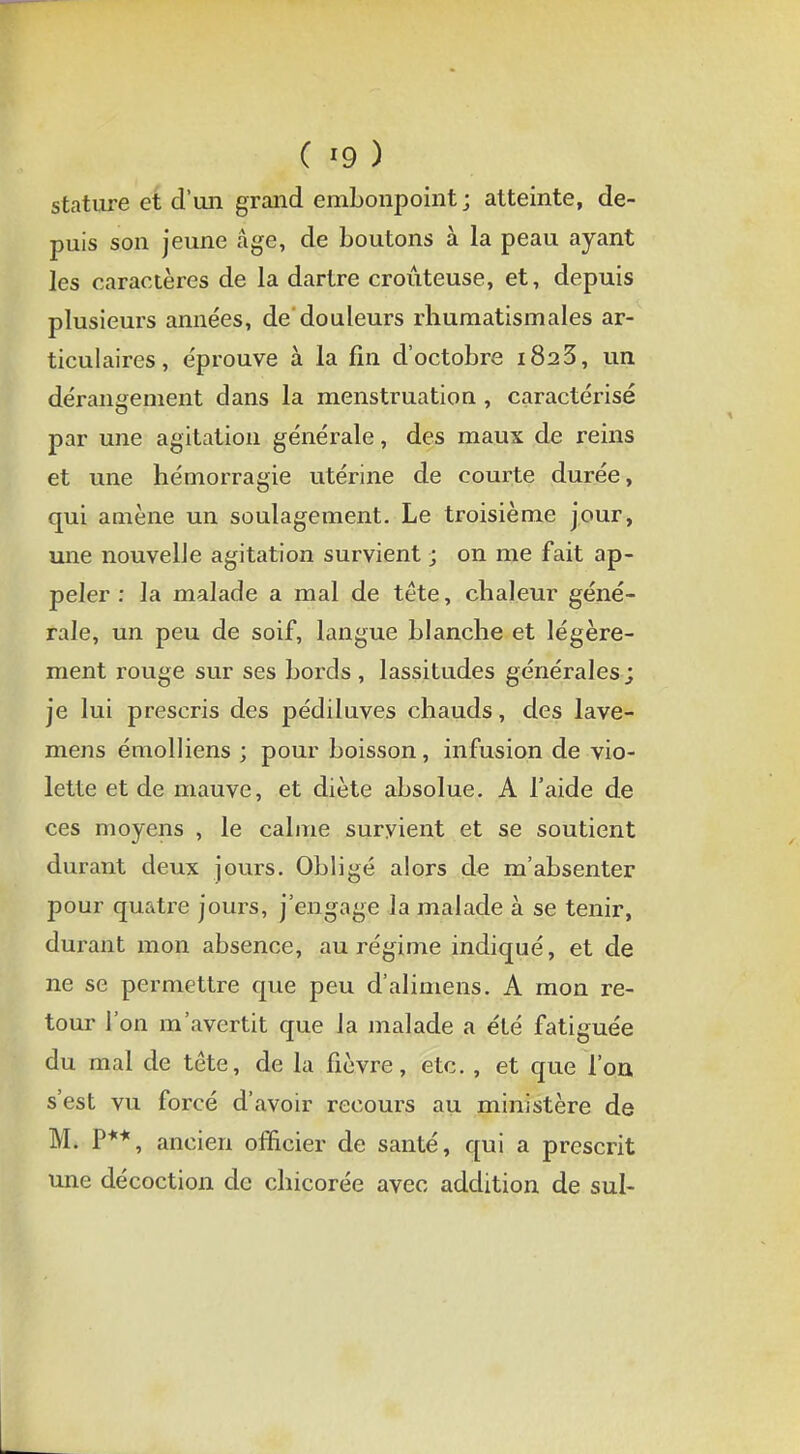 ( '9 ) stature et d'un grand embonpoint; atteinte, de- puis son jeune âge, de boutons à la peau ayant les caractères de la dartre croûteuse, et, depuis plusieurs années, de douleurs rhumatismales ar- ticulaires, éprouve à la fin d'octobre 1823, un dérangement dans la menstruation , caractérisé par une agitation générale, des maux de reins et une hémorragie utérine de courte durée, qui amène un soulagement. Le troisième jour, une nouvelle agitation survient ; on me fait ap- peler : la malade a mal de tête, chaleur géné- rale, un peu de soif, langue blanche et légère- ment rouge sur ses bords, lassitudes générales; je lui prescris des pédiluves chauds, des lave- mens émolliens ; pour boisson, infusion de vio- lette et de mauve, et diète absolue. A l'aide de ces moyens , le calme survient et se soutient durant deux jours. Obligé alors de m'absenter pour quatre jours, j'engage la malade à se tenir, durant mon absence, au régime indiqué, et de ne se permettre que peu d'alimens. A mon re- tour l'on m'avertit que la malade a été fatiguée du mal de tête, de la fièvre, etc. , et que l'on s'est vu forcé d'avoir recours au ministère de M. P**, ancien officier de santé, qui a prescrit une décoction de chicorée avec addition de sul-
