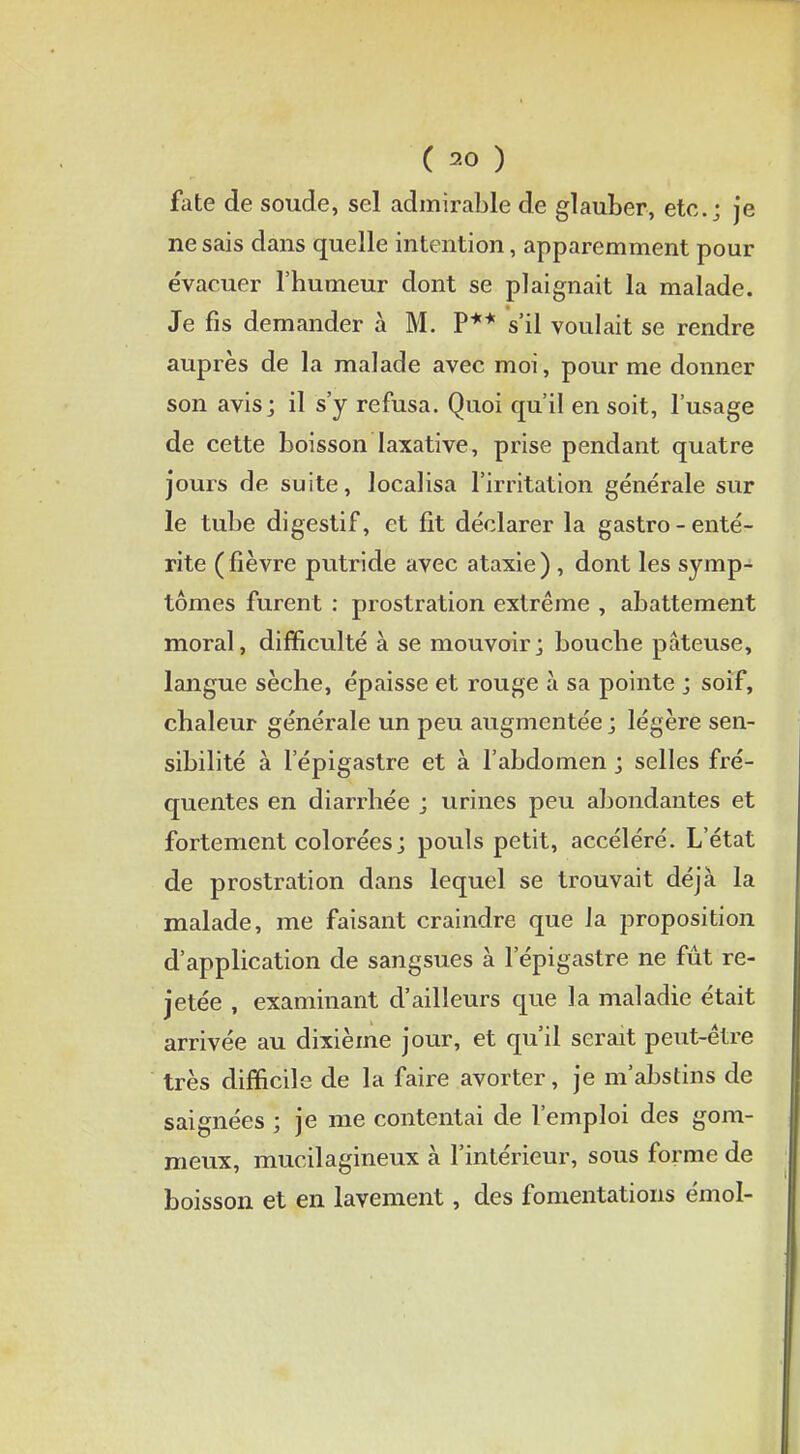 fate de soude, sel admirable de glauber, etc.; je ne sais dans quelle intention, apparemment pour évacuer l'humeur dont se plaignait la malade. Je fis demander à M. P** s'il voulait se rendre auprès de la malade avec moi, pour me donner son avis; il s'y refusa. Quoi qu'il en soit, l'usage de cette boisson Iaxative, prise pendant quatre jours de suite, localisa l'irritation générale sur le tube digestif, et fit déclarer la gastro - enté- rite (fièvre putride avec ataxie) , dont les symp- tômes furent : prostration extrême , abattement moral, difficulté à se mouvoir; bouche pâteuse, langue sèche, épaisse et rouge à sa pointe ; soif, chaleur générale un peu augmentée ; légère sen- sibilité à l'épigastre et à l'abdomen ; selles fré- quentes en diarrhée ; urines peu abondantes et fortement colorées ; pouls petit, accéléré. L'état de prostration dans lequel se trouvait déjà la malade, me faisant craindre que la proposition d'application de sangsues à l'épigastre ne fût re- jetée , examinant d'ailleurs que la maladie était arrivée au dixième jour, et qu'il serait peut-être très difficile de la faire avorter, je m'abstins de saignées ; je me contentai de l'emploi des gom- meux, mucilagineux à l'intérieur, sous forme de boisson et en lavement, des fomentations émoi-