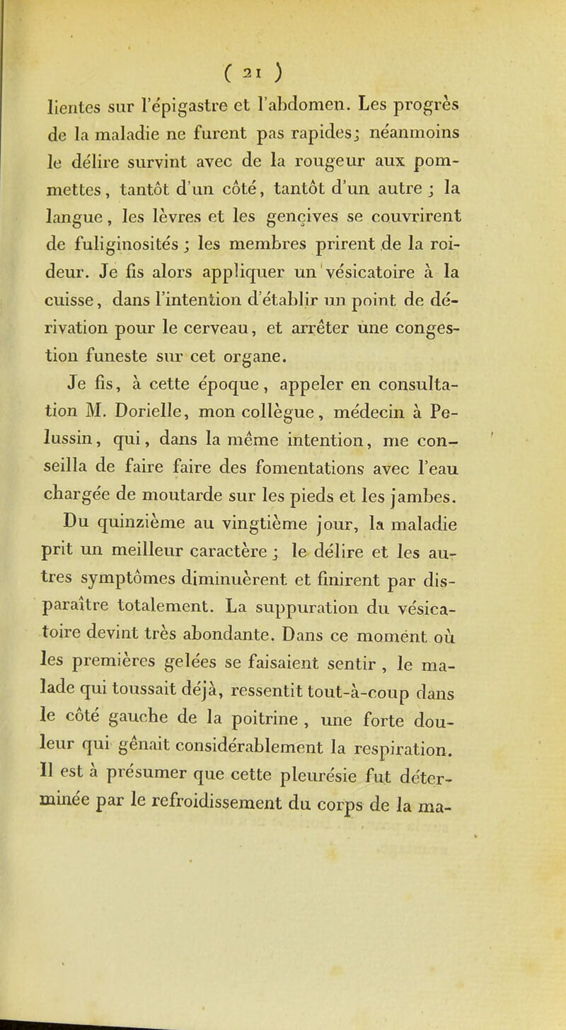 lientes sur 1 epigastre et l'abdomen. Les progrès de la maladie ne furent pas rapides; néanmoins le délire survint avec de la rougeur aux pom- mettes, tantôt d'un côté, tantôt d'un autre; la langue, les lèvres et les gencives se couvrirent de fuliginosités ; les membres prirent de la roi- deur. Je fis alors appliquer un vésicatoire à la cuisse, dans l'intention d'établir un point de dé- rivation pour le cerveau, et arrêter une conges- tion funeste sur cet organe. Je fis, à cette époque, appeler en consulta- tion M. Dorielle, mon collègue, médecin à Pe- lussin, qui, dans la même intention, me con- seilla de faire faire des fomentations avec l'eau chargée de moutarde sur les pieds et les jambes. Du quinzième au vingtième jour, la maladie prit un meilleur caractère ; le délire et les au- tres symptômes diminuèrent et unirent par dis- paraître totalement. La suppuration du vésica- toire devint très abondante. Dans ce moment où les premières gelées se faisaient sentir , le ma- lade qui toussait déjà, ressentit tout-à-coup dans le côté gauche de la poitrine , une forte dou- leur qui gênait considérablement la respiration. Il est à présumer que cette pleurésie fut déter- minée par le refroidissement du corps de la ma-