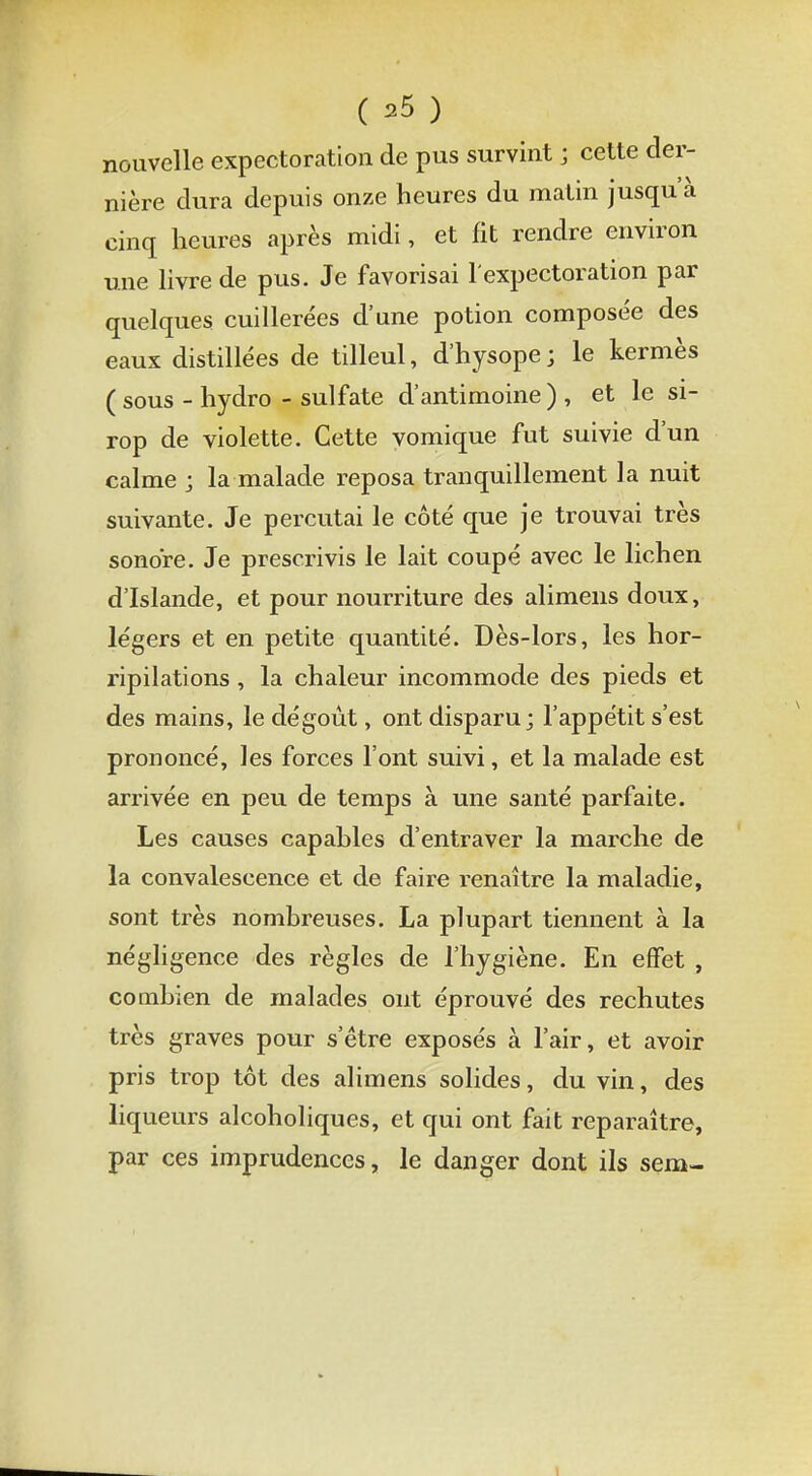 nouvelle expectoration de pus survint ; cette der- nière dura depuis onze heures du matin jusqu'à cinq heures après midi, et fit rendre environ une livre de pus. Je favorisai l'expectoration par quelques cuillerées d'une potion composée des eaux distillées de tilleul, d'hysope; le kermès ( sous - hydro - sulfate d'antimoine) , et le si- rop de violette. Cette vomique fut suivie d'un calme j la malade reposa tranquillement la nuit suivante. Je percutai le côté que je trouvai très sonore. Je prescrivis le lait coupé avec le lichen d'Islande, et pour nourriture des alimens doux, légers et en petite quantité. Dès-lors, les hor- ripilations, la chaleur incommode des pieds et des mains, le dégoût, ont disparu; l'appétit s'est prononcé, les forces l'ont suivi, et la malade est arrivée en peu de temps à une santé parfaite. Les causes capables d'entraver la marche de la convalescence et de faire renaître la maladie, sont très nombreuses. La plupart tiennent à la négligence des règles de l'hygiène. En effet , combien de malades ont éprouvé des rechutes très graves pour s'être exposés à l'air, et avoir pris trop tôt des alimens solides, du vin, des liqueurs alcoholiques, et qui ont fait reparaître, par ces imprudences, le danger dont ils sem-