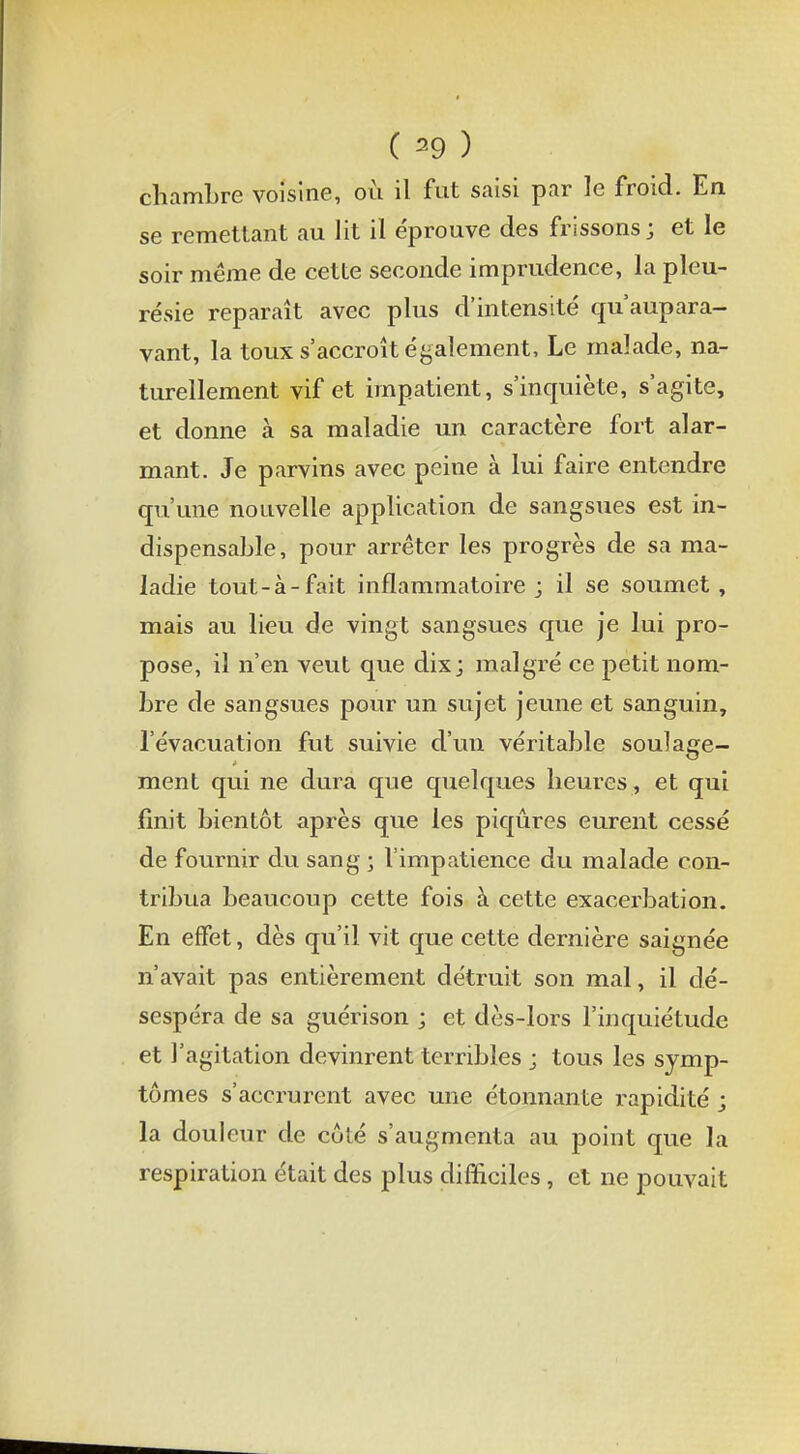 chambre voisine, où il fut saisi par le froid. En se remettant au lit il éprouve des frissons; et le soir même de cette seconde imprudence, la pleu- résie reparaît avec plus d'intensité qu'aupara- vant, la toux s'accroît également, Le malade, na- turellement vif et impatient, s'inquiète, s'agite, et donne à sa maladie un caractère fort alar- mant. Je parvins avec peine à lui faire entendre qu'une nouvelle application de sangsues est in- dispensable, pour arrêter les progrès de sa ma- ladie tout-à-fait inflammatoire j il se soumet , mais au lieu de vingt sangsues que je lui pro- pose, il n'en veut que dix; malgré ce petit nom- bre de sangsues pour un sujet jeune et sanguin, l'évacuation fut suivie d'un véritable soulage- ment qui ne dura que quelques heures, et qui finit bientôt après que les piqûres eurent cessé de fournir du sang ; l'impatience du malade con- tribua beaucoup cette fois à cette exacerbation. En effet, dès qu'il vit que cette dernière saignée n'avait pas entièrement détruit son mal, il dé- sespéra de sa guérison ; et dès-lors l'inquiétude et l'agitation devinrent terribles j tous les symp- tômes s'accrurent avec une étonnante rapidité ; la douleur de côté s'augmenta au point que la respiration était des plus difficiles , et ne pouvait