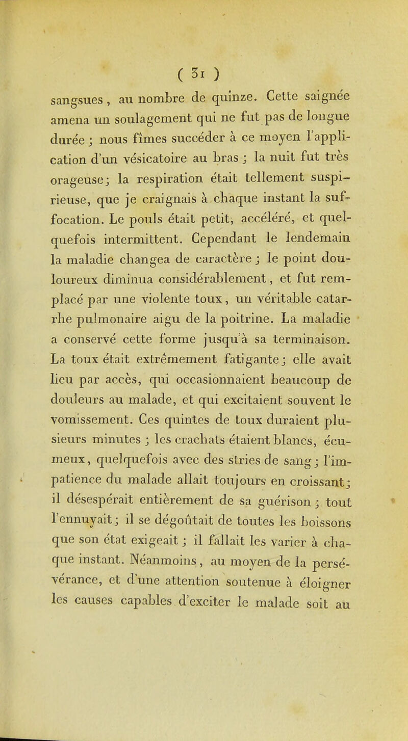 sangsues , au nombre de quinze. Cette saigne'e amena un soulagement qui ne fut pas de longue durée ; nous fîmes succéder à ce moyen l'appli- cation d'un vésicatoire au bras ; la nuit fut très orageuse; la respiration était tellement suspi- rieuse, que je craignais à cbaque instant la suf- focation. Le pouls était petit, accéléré, et quel- quefois intermittent. Cependant le lendemain la maladie changea de caractère ; le point dou- loureux diminua considérablement, et fut rem- placé par une violente toux, un véritable catar- rhe pulmonaire aigu de la poitrine. La maladie a conservé cette forme jusqu'à sa terminaison. La toux était extrêmement fatigante ; elle avait lieu par accès, qui occasionnaient beaucoup de douleurs au malade, et qui excitaient souvent le vomissement. Ces quintes de toux duraient plu- sieurs minutes; les crachats étaient blancs, écu- meux, quelquefois avec des stries de sang; l'im- patience du malade allait toujours en croissant; il désespérait entièrement de sa guérison ; tout l'ennuyait ; il se dégoûtait de toutes les boissons que son état exigeait ; il fallait les varier à cha- que instant. Néanmoins, au moyen de la persé- vérance, et d'une attention soutenue à éloigner les causes capables d'exciter le malade soit au