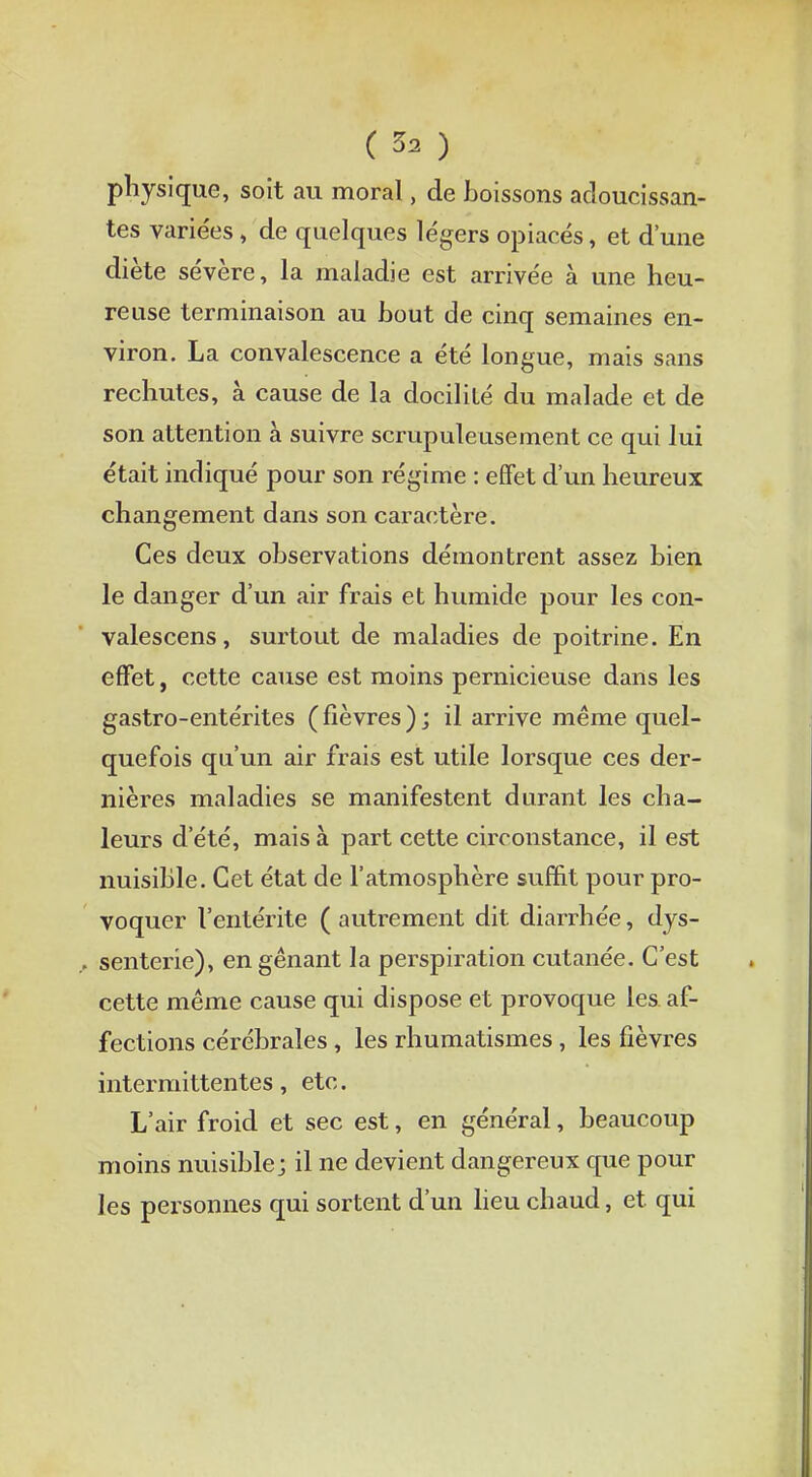 physique, soit au moral, de boissons adoucissan- tes variées , de quelques légers opiacés, et d'une diète sévère, la maladie est arrivée à une heu- reuse terminaison au bout de cinq semaines en- viron. La convalescence a été longue, mais sans rechutes, à cause de la docilité du malade et de son attention à suivre scrupuleusement ce qui lui était indiqué pour son régime : effet d'un heureux changement dans son caractère. Ces deux observations démontrent assez bien le danger d'un air frais et humide pour les con- valescens, surtout de maladies de poitrine. En effet, cette cause est moins pernicieuse dans les gastro-entérites (fièvres); il arrive même quel- quefois qu'un air frais est utile lorsque ces der- nières maladies se manifestent durant les cha- leurs d'été, mais à part cette circonstance, il est nuisible. Cet état de l'atmosphère suffit pour pro- voquer l'entérite ( autrement dit diarrhée, dys- senterie), en gênant la perspiration cutanée. C'est cette même cause qui dispose et provoque les af- fections cérébrales, les rhumatismes, les fièvres intermittentes, etc. L'air froid et sec est, en général, beaucoup moins nuisible; il ne devient dangereux que pour les personnes qui sortent d'un lieu chaud, et qui