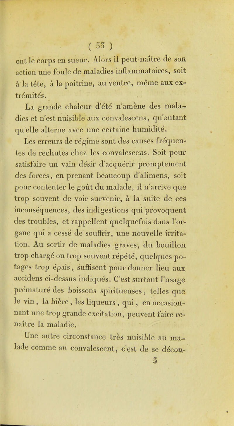 ont le corps en sueur. Alors il peut naître de son action une foule de maladies inflammatoires, soit à la tête, à la poitrine, au ventre, même aux ex- trémités. La grande chaleur d'été n'amène des mala- dies et n'est nuisible aux convalescens, qu'autant qu'elle alterne avec une certaine humidité» Les erreurs de régime sont des causes fréquen- tes de rechutes chez les convalescens. Soit pour satisfaire un vain désir d'acquérir promptemcnt des forces, en prenant beaucoup d'alimens, soit pour contenter le goût du malade, il n'arrive que trop souvent de voir survenir, à la suite de ces inconséquences, des indigestions qui provoquent des troubles, et rappellent quelquefois dans l'or- gane qui a cessé de souffrir, une nouvelle irrita- tion. Au sortir de maladies graves, du bouillon trop chargé ou trop souvent répété, quelques po- tages trop épais, suffisent pour donner lieu aux accidens ci-dessus indiqués. C'est surtout l'usage prématuré des boissons spiritueuses, telles que le vin, la bière, les liqueurs , qui, en occasion- nant une trop grande excitation, peuvent faire re- naître la maladie. Une autre circonstance très nuisible au ma- lade comme au convalescent, c'est de se décou- 3
