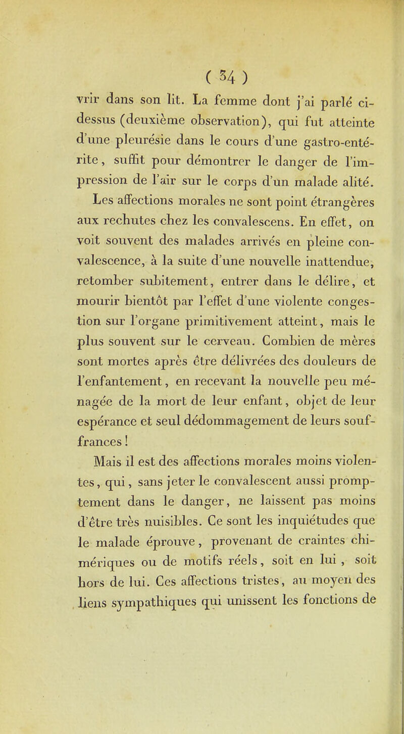 ( H) vrir dans son lit. La femme dont j'ai parlé ci- dessus (deuxième observation), qui fut atteinte d'une pleurésie dans le cours dune gastro-enté- rite , suffit pour démontrer le danger de l'im- pression de l'air sur le corps d'un malade alité. Les affections morales ne sont point étrangères aux rechutes chez les convalescens. En effet, on voit souvent des malades arrivés en pleine con- valescence, à la suite d'une nouvelle inattendue, retomber subitement, entrer dans le délire, et mourir bientôt par l'effet d'une violente conges- tion sur l'organe primitivement atteint, mais le plus souvent sur le cerveau. Combien de mères sont mortes après être délivrées des douleurs de l'enfantement, en recevant la nouvelle peu mé- nagée de la mort de leur enfant, objet de leur espérance et seul dédommagement de leurs souf- frances ! Mais il est des affections morales moins violen- tes, qui, sans jeter le convalescent aussi promp- tement dans le danger, ne laissent pas moins d'être très nuisibles. Ce sont les inquiétudes que le malade éprouve, provenant de craintes chi- mériques ou de motifs réels, soit en lui , soit hors de lui. Ces affections tristes, au moyen des liens sympathiques qui unissent les fonctions de