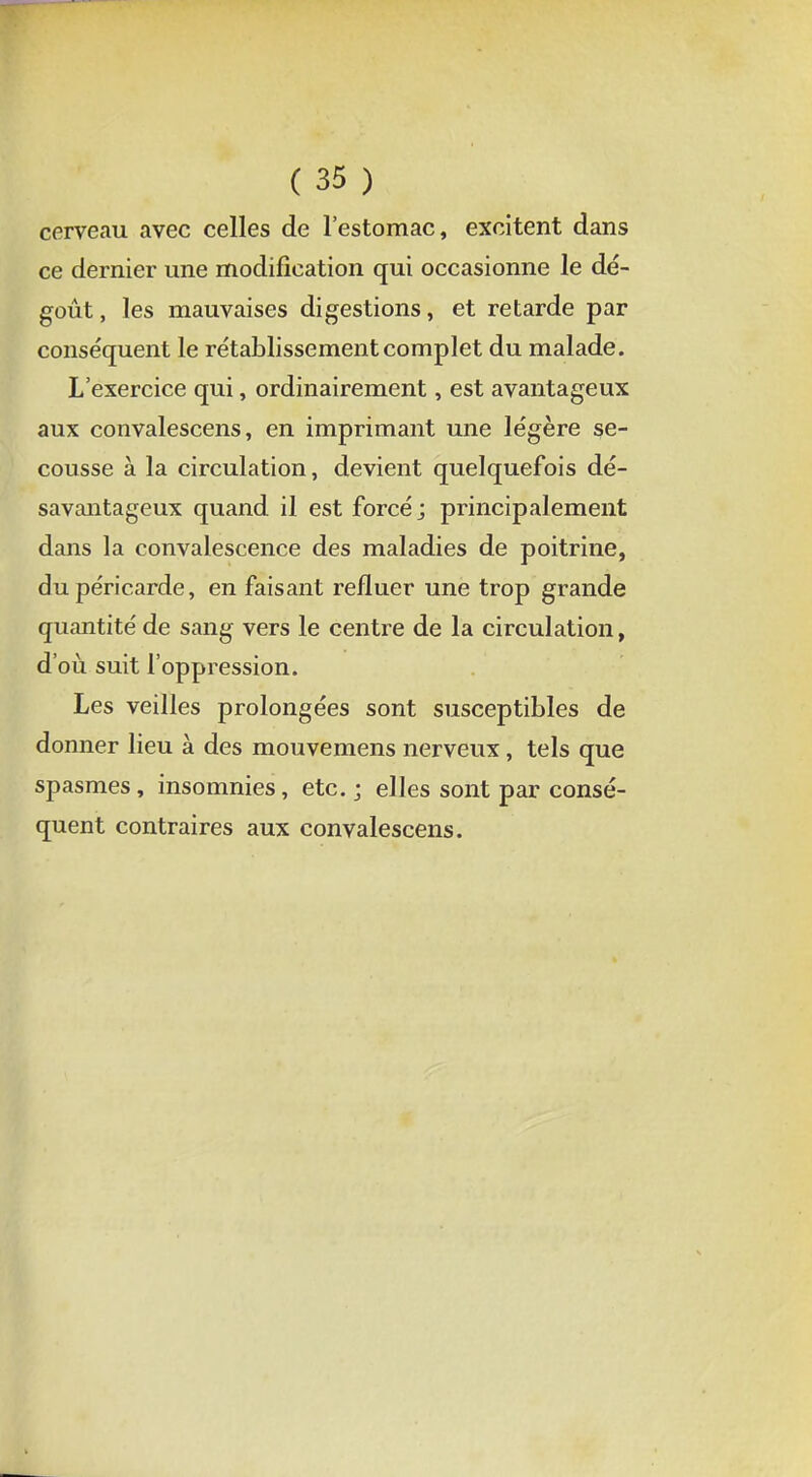 cerveau avec celles de l'estomac, excitent dans ce dernier une modification qui occasionne le dé- goût , les mauvaises digestions, et retarde par conséquent le rétablissement complet du malade. L'exercice qui, ordinairement, est avantageux aux convalescens, en imprimant une légère se- cousse à la circulation, devient quelquefois dé- savantageux quand il est forcé; principalement dans la convalescence des maladies de poitrine, du péricarde, en faisant refluer une trop grande quantité de sang vers le centre de la circulation, d'où suit l'oppression. Les veilles prolongées sont susceptibles de donner lieu à des mouvemens nerveux, tels que spasmes, insomnies, etc. ; elles sont par consé- quent contraires aux convalescens.