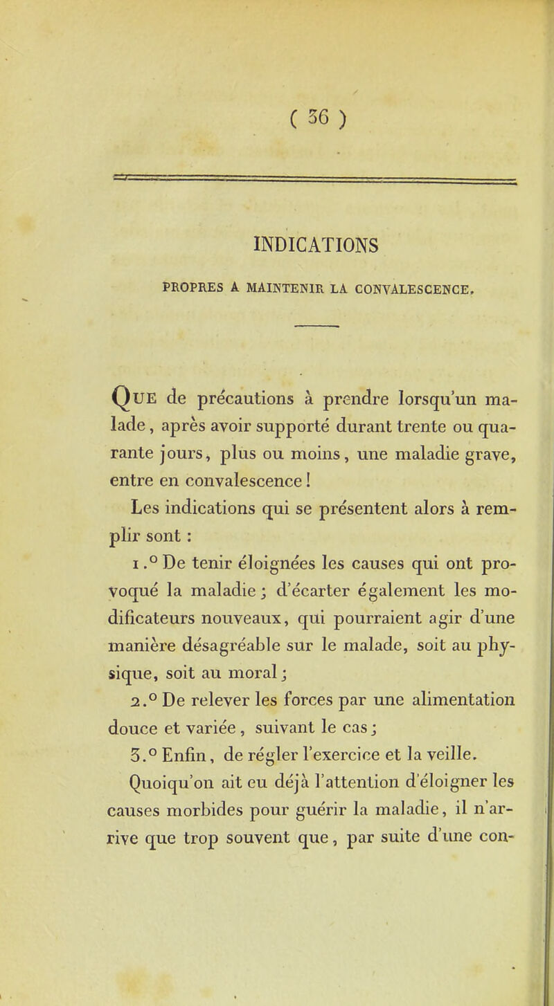 INDICATIONS PROPRES A MAINTENIR LA CONVALESCENCE. Que de précautions à prendre lorsqu'un ma- lade , après avoir supporté durant trente ou qua- rante jours, plus ou moins, une maladie grave, entre en convalescence ! Les indications qui se présentent alors à rem- plir sont : i.° De tenir éloignées les causes qui ont pro- voqué la maladie; d'écarter également les mo- dificateurs nouveaux, qui pourraient agir d'une manière désagréable sur le malade, soit au phy- sique, soit au moral; 2.0 De relever les forces par une alimentation douce et variée, suivant le cas ; 5.° Enfin, de régler l'exercice et la veille. Quoiqu'on ait eu déjà l'attention d'éloigner les causes morbides pour guérir la maladie, il n'ar- rive que trop souvent que, par suite d'une con-