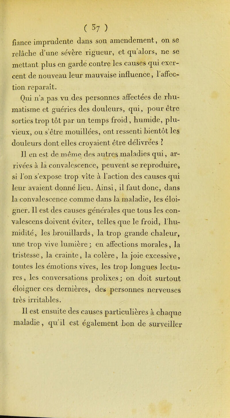 fiance imprudente dans son amendement, on se relâche d'une sévère rigueur, et qu'alors, ne se mettant plus en garde contre les causes qui exer- cent de nouveau leur mauvaise influence, l'affec- tion reparaît. Qui n'a pas vu des personnes affectées de rhu- matisme et guéries des douleurs, qui, pour être sorties trop tôt par un temps froid, humide, plu- vieux, ou s'être mouillées, ont ressenti bientôt les douleurs dont elles croyaient être délivrées l Il en est de même dfis autres maladies qui, ar- rivées à la convalescence, peuvent se reproduire, si l'on s'expose trop vite à l'action des causes qui leur avaient donné lieu. Ainsi, il faut donc, dans la convalescence comme dans la maladie, les éloi- gner. Il est des causes générales que tous les con- valescens doivent éviter, telles que le froid, l'hu- midité , les brouillards, la trop grande chaleur, une trop vive lumière ; en affections morales, la tristesse, la crainte, la colère, la joie excessive, toutes les émotions vives, les trop longues lectu- res , les conversations prolixes j on doit surtout éloigner ces dernières, des personnes nerveuses très irritables. Il est ensuite des causes particulières à chaque maladie, qu'il est également bon de surveiller