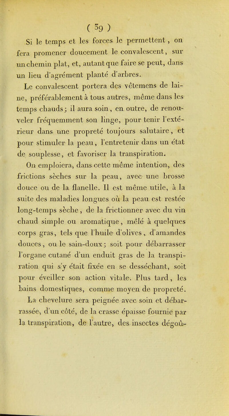 Si le temps et les forces le permettent, on fera promener doucement le convalescent, sur un chemin plat, et, autant que faire se peut, dans un lieu d'agrément planté d'arbres. Le convalescent portera des vêtemens de lai- ne, préférablement à tous autres, même dans les temps chauds; il aura soin, en outre, de renou- veler fréquemment son linge, pour tenir l'exté- rieur dans une propreté toujours salutaire, et pour stimuler la peau, l'entretenir dans un état de souplesse, et favoriser la transpiration. On emploiera, dans cette même intention, des frictions sèches sur la peau, avec une brosse douce ou de la flanelle. Il est même utile, à la suite des maladies longues où la peau est restée long-temps sèche, de la frictionner avec du vin chaud simple ou aromatique, mêlé à quelques corps gras, tels que l'huile d'olives, d'amandes douces, ou le sain-doux ; soit pour débarrasser l'organe cutané d'un enduit gras de la transpi- ration qui s'y était fixée en se desséchant, soit pour éveiller son action vitale. Plus tard, les bains domestiques, comme moyen de propreté. La chevelure sera peignée avec soin et débar- rassée, d'un côté, de la crasse épaisse fournie par la transpiration, de l'autre, des insectes dégoût