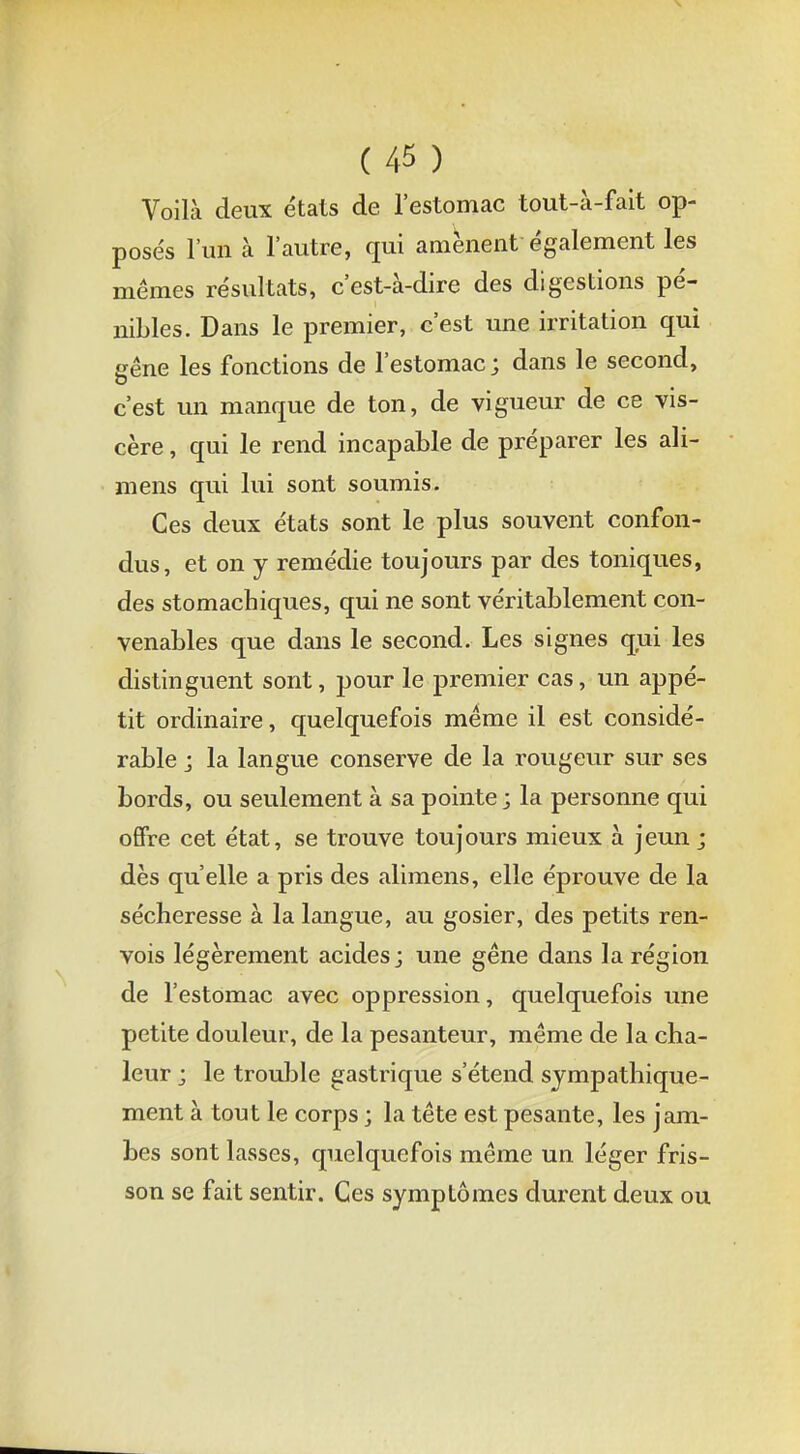 Voilà deux étals de l'estomac tout-à-fait op- posés l'un à l'autre, qui amènent également les mêmes résultats, c'est-à-dire des digestions pé- nibles. Dans le premier, c'est une irritation qui gêne les fonctions de l'estomac ; dans le second, c'est un manque de ton, de vigueur de ce vis- cère , qui le rend incapable de préparer les ali- mens qui lui sont soumis. Ces deux états sont le plus souvent confon- dus, et on y remédie toujours par des toniques, des stomachiques, qui ne sont véritablement con- venables que dans le second. Les signes qui les distinguent sont, pour le premier cas, un appé- tit ordinaire, quelquefois même il est considé- rable ; la langue conserve de la rougeur sur ses bords, ou seulement à sa pointe; la personne qui offre cet état, se trouve toujours mieux à jeun; dès qu'elle a pris des alimens, elle éprouve de la sécheresse à la langue, au gosier, des petits ren- vois légèrement acides; une gêne dans la région de l'estomac avec oppression, quelquefois une petite douleur, de la pesanteur, même de la cha- leur ; le trouble gastrique s'étend sympathique- ment à tout le corps ; la tête est pesante, les jam- bes sont lasses, quelquefois même un léger fris- son se fait sentir. Ces symptômes durent deux ou