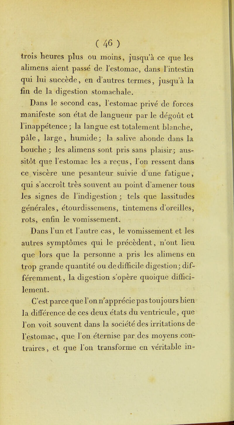 trois heures plus ou moins, jusqu'à ce que les alimens aient passé de l'estomac, dans l'intestin qui lui succède, en d'autres termes, jusqu'à la fin de la digestion stomachale. Dans le second cas, l'estomac privé de forces manifeste son état de langueur par le dégoût et l'inappétence; la langue est totalement blanche, pâle, large, humide ; la salive abonde dans la bouche ; les alimens sont pris sans plaisir; aus- sitôt que l'estomac les a reçus, l'on ressent clans ce viscère une pesanteur suivie d'une fatigue, qui s'accroît très souvent au point d'amener tous les signes de l'indigestion ; tels que lassitudes générales, étourdissemens, tintemens d'oreilles, rots, enfin le vomissement. Dans l'un et l'autre cas, le vomissement et les autres symptômes qui le précèdent, n'ont lieu que lors que la personne a pris les alimens en trop grande quantité ou de difficile digestion; dif-> féremment, la digestion s'opère quoique diffici- lement. C'est parce que l'on n'apprécie pas tou j ours bien la différence de ces deux états du ventricule, que l'on voit souvent dans la société des irritations de l'estomac, que l'on éternise par des moyens con- traires, et que l'on transforme en véritable in-