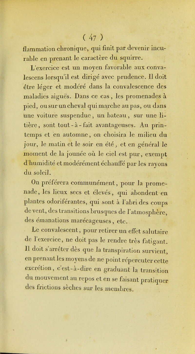 flammation chronique, qui finit par devenir incu- rable en prenant le caractère du squirre. L'exercice est un moyen favorable aux conva- lescens lorsqu'il est dirigé avec prudence. Il doit être léger et modéré dans la convalescence des maladies aiguës. Dans ce cas, les promenades à pied, ou sur un cheval qui marche au pas, ou dans une voiture suspendue, un bateau, sur une li- tière, sont tout-à-fait avantageuses. Au prin- temps et en automne, on choisira le milieu du jour, le matin et le soir en été et en général le moment de la jounée où le ciel est pur, exempt d'humidité et modérément échauffé par les rayons du soleil. On préférera communément, pour la prome- nade, les lieux secs et élevés, qui abondent en plantes odoriférantes, qui sont à l'abri des coups de vent, des transitions brusques de l'atmosphère, des émanations marécageuses, etc. Le convalescent, pour retirer un effet salutaire de l'exercice, ne doit pas le rendre très fatigant. Il doit s'arrêter dès que la transpiration survient, en prenant les moyens de ne point répercuter cette excrétion, c'est-à-dire en graduant la transition du mouvement au repos et en se faisant pratiquer des frictions sèches sur les membres.