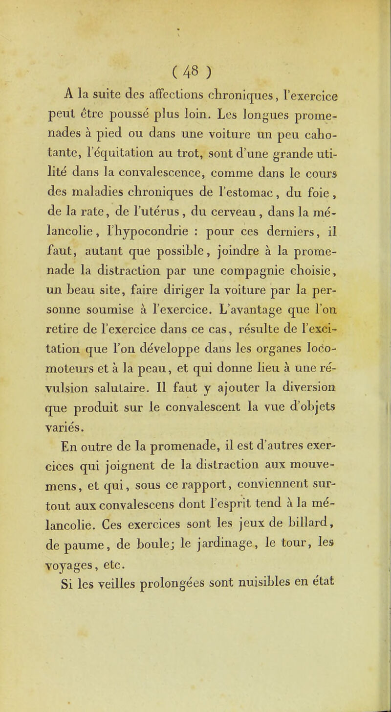 A la suite des affections chroniques, l'exercice peut être poussé plus loin. Les longues prome- nades à pied ou dans une voiture un peu caho- tante, 1 equitation au trot, sont dune grande uti- lité dans la convalescence, comme dans le cours des maladies chroniques de l'estomac, du foie, de la rate, de l'utérus, du cerveau, dans la mé- lancolie , l'hypocondrie : pour ces derniers, il faut, autant que possible, joindre à la prome- nade la distraction par une compagnie choisie, un beau site, faire diriger la voiture par la per- sonne soumise à l'exercice. L'avantage que l'on retire de l'exercice dans ce cas, résulte de l'exci- tation que l'on développe dans les organes loco- moteurs et à la peau, et qui donne lieu à une ré- vulsion salutaire. Il faut y ajouter la diversion que produit sur le convalescent la vue d'objets variés. En outre de la promenade, il est d'autres exer- cices qui joignent de la distraction aux mouve- mens, et qui, sous ce rapport, conviennent sur- tout aux convalescens dont l'esprit tend à la mé- lancolie. Ces exercices sont les jeux de billard, de paume, de boule; le jardinage, le tour, les voyages, etc. Si les veilles prolongées sont nuisibles en état