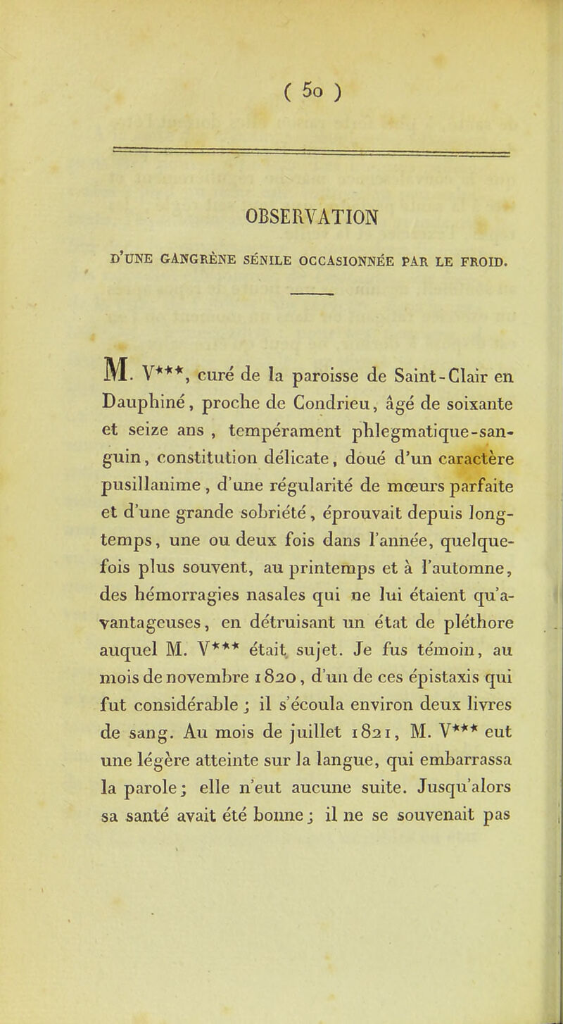 OBSERVATION d'une gangrène sénile occasionnée par le froid. M. V***, curé de la paroisse de Saint-Clair en Dauphiné, proche de Condrieu, âgé de soixante et seize ans , tempérament phlegmatique-san- guin , constitution délicate, doué d'un caractère pusillanime , d'une régularité de mœurs parfaite et d'une grande sobriété, éprouvait depuis long- temps, une ou deux fois dans l'année, quelque- fois plus souvent, au printemps et à l'automne, des hémorragies nasales qui ne lui étaient qu'a- vantageuses, en détruisant un état de pléthore auquel M. V*** était sujet. Je fus témoin, au mois de novembre 1820, d'un de ces épistaxis qui fut considérable ; il s'écoula environ deux livres de sang. Au mois de juillet 1821, M. V*** eut une légère atteinte sur la langue, qui embarrassa la parole; elle n'eut aucune suite. Jusqu'alors sa santé avait été bonne j il ne se souvenait pas