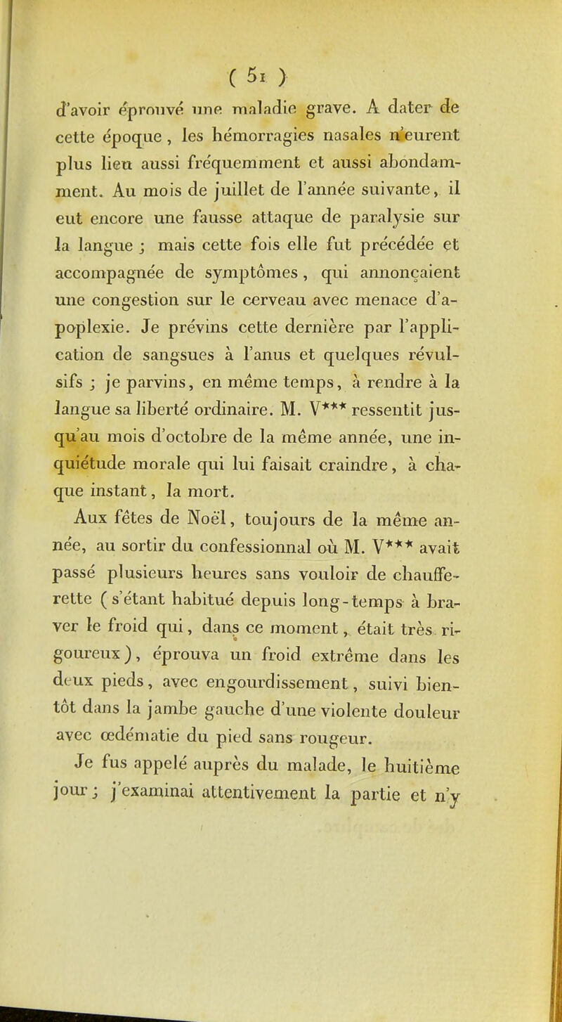 d'avoir éprouvé une maladie grave. A dater de cette époque , les hémorragies nasales meurent plus lieu aussi fréquemment et aussi abondam- ment. Au mois de juillet de l'année suivante, il eut encore une fausse attaque de paralysie sur la langue ; mais cette fois elle fut précédée et accompagnée de symptômes, qui annonçaient une congestion sur le cerveau avec menace d'a- poplexie. Je prévins cette dernière par l'appli- cation de sangsues à l'anus et quelques révul- sifs j je parvins, en même temps, à rendre à la langue sa liberté ordinaire. M. V*** ressentit jus- qu'au mois d'octobre de la même année, une in- quiétude morale qui lui faisait craindre, à cha- que instant, la mort. Aux fêtes de Noël, toujours de la même an- née, au sortir du confessionnal où M. V*** avait passé plusieurs heures sans vouloir de chauffe- rette (s'étant habitué depuis long-temps à bra- ver le froid qui, dans ce moment, était très ri- goureux), éprouva un froid extrême dans les d< ux pieds, avec engourdissement, suivi bien- tôt dans la jambe gauche d'une violente douleur avec cedématie du pied sans rougeur. Je fus appelé auprès du malade, le huitième jour; j'examinai attentivement la partie et n'y