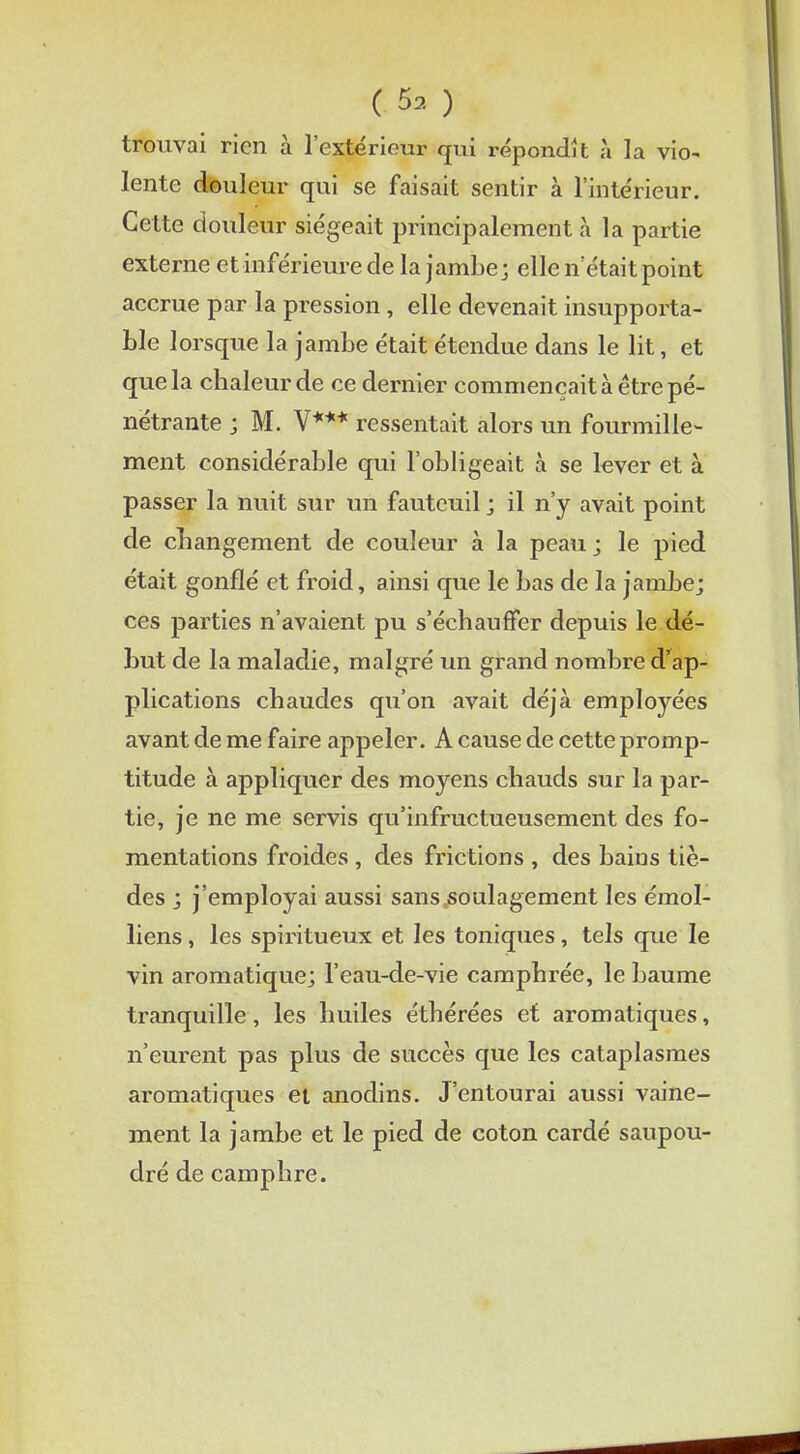 trouvai rien à l'extérieur qui répondît à la vio- lente douleur qui se faisait sentir à l'intérieur. Cette douleur siégeait principalement à la partie externe et inférieure de la jambe; elle n'était point accrue par la pression, elle devenait insupporta- ble lorsque la jambe était étendue dans le lit, et que la chaleur de ce dernier commençait à être pé- nétrante ; M. V*** ressentait alors un fourmille- ment considérable qui l'obligeait à se lever et à passer la nuit sur un fauteuil ; il n'y avait point de changement de couleur à la peau; le pied était gonflé et froid, ainsi que le bas de la jambe; ces parties n'avaient pu s'échauffer depuis le dé- but de la maladie, malgré un grand nombre d'ap- plications chaudes qu'on avait déjà employées avant de me faire appeler. A cause de cette promp- titude à appliquer des moyens chauds sur la par- tie, je ne me servis qu'infructueusement des fo- mentations froides , des frictions , des bains tiè- des ; j'employai aussi sans soulagement les émol- liens, les spiritueux et les toniques , tels que le vin aromatique; l'eau-de-vie camphrée, le baume tranquille, les huiles éthérées et aromatiques, n'eurent pas plus de succès que les cataplasmes aromatiques et anodins. J'entourai aussi vaine- ment la jambe et le pied de coton cardé saupou- dré de camphre.