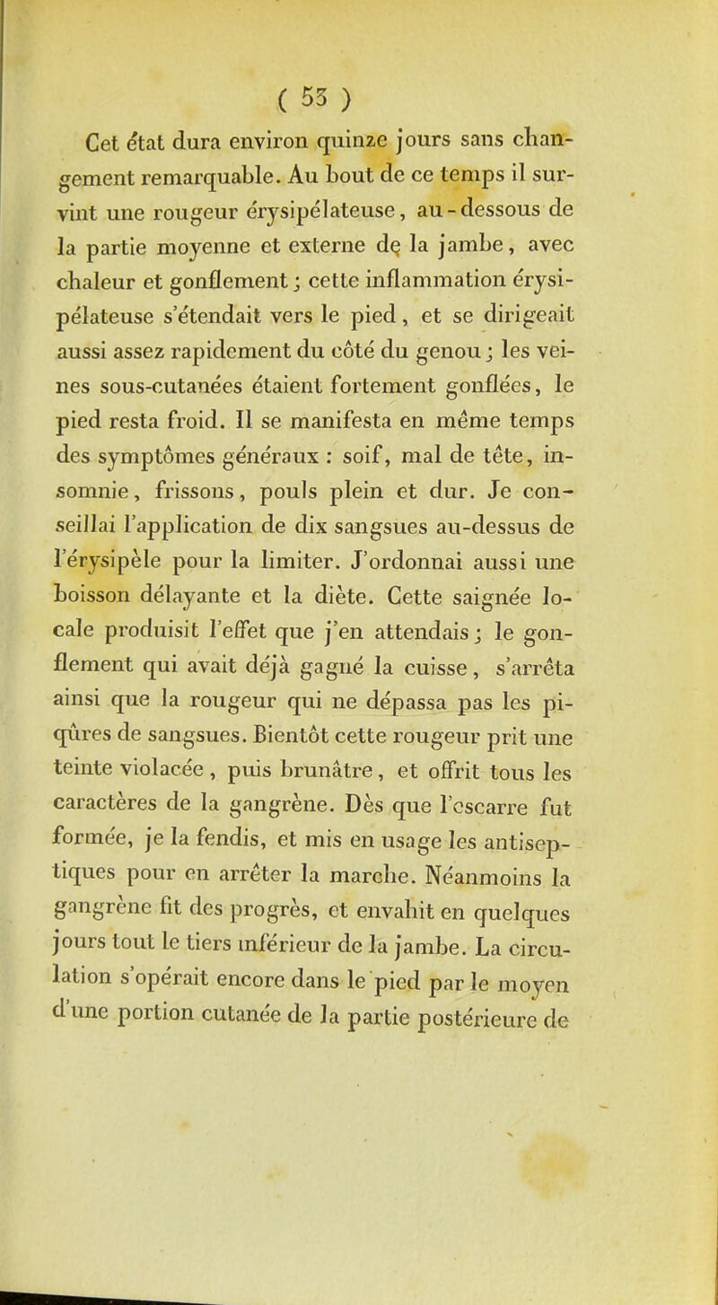 Cet état dura environ quinze jours sans chan- gement remarquable. Au bout de ce temps il sur- vint une rougeur érysipélateuse, au-dessous de la partie moyenne et externe de, la jambe, avec chaleur et gonflement j cette inflammation érysi- pélateuse s'étendait vers le pied, et se dirigeait aussi assez rapidement du côté du genou j les vei- nes sous-cutanées étaient fortement gonflées, le pied resta froid. Il se manifesta en même temps des symptômes généraux : soif, mal de tête, in- somnie , frissons, pouls plein et dur. Je con- seillai l'application de dix sangsues au-dessus de l'érysipèle pour la limiter. J'ordonnai aussi une boisson délayante et la diète. Cette saignée lo- cale produisit l'effet que j'en attendais; le gon- flement qui avait déjà gagné la cuisse, s'arrêta ainsi que la rougeur qui ne dépassa pas les pi- qûres de sangsues. Bientôt cette rougeur prit une teinte violacée , puis brunâtre, et offrit tous les caractères de la gangrène. Dès que l'escarre fut formée, je la fendis, et mis en usage les antisep- tiques pour en arrêter la marche. Néanmoins la gangrène fit des progrès, et envahit en quelques jours tout le tiers inférieur de la jambe. La circu- lation s'opérait encore dans le pied par le moyen d'une portion cutanée de la partie postérieure de