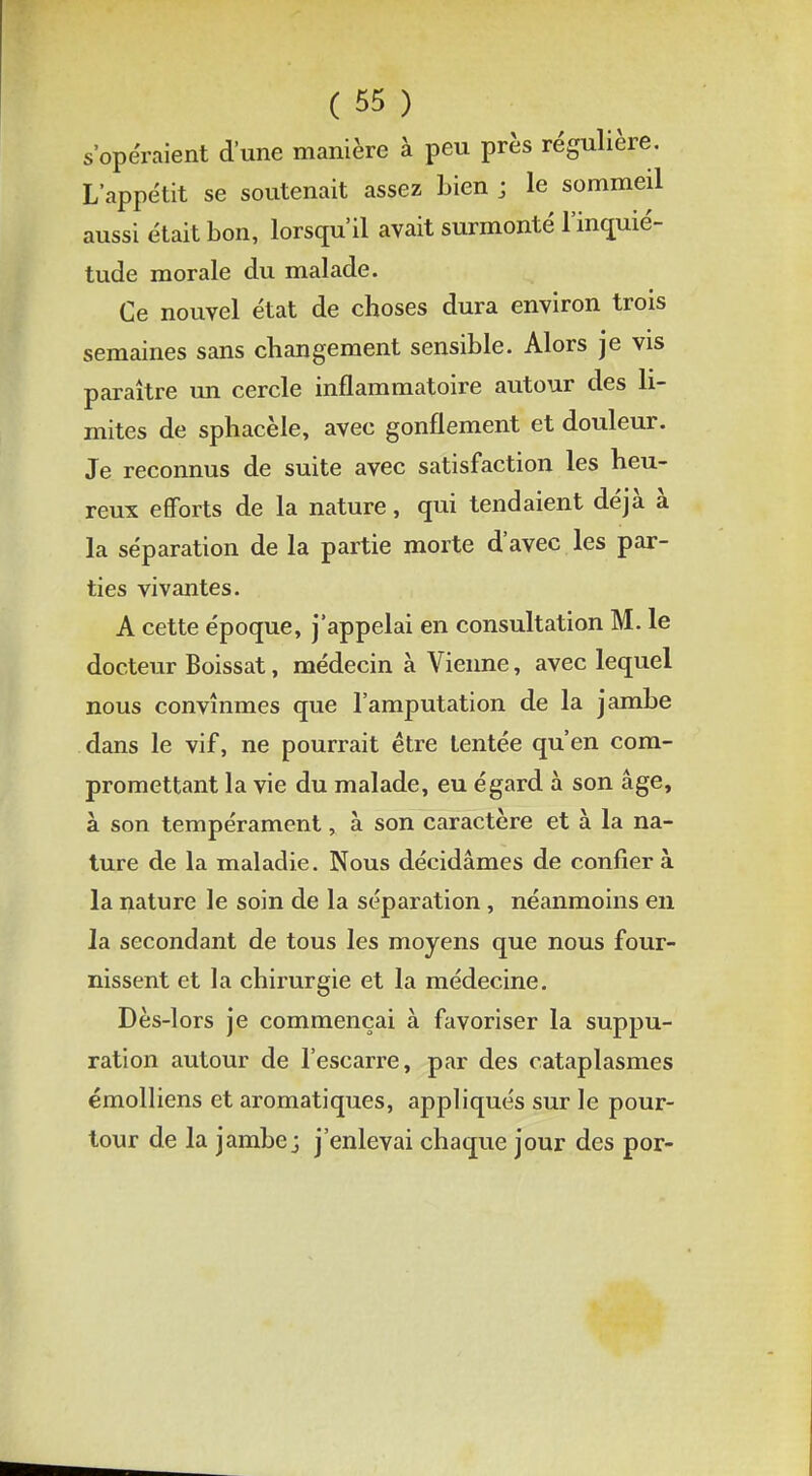 s'opéraient d'une manière à peu près régulière. L'appétit se soutenait assez bien j le sommeil aussi était bon, lorsqu'il avait surmonté l'inquié- tude morale du malade. Ce nouvel état de choses dura environ trois semaines sans changement sensible. Alors je vis paraître un cercle inflammatoire autour des li- mites de sphacèle, avec gonflement et douleur. Je reconnus de suite avec satisfaction les heu- reux efforts de la nature, qui tendaient déjà à la séparation de la partie morte d'avec les par- ties vivantes. A cette époque, j'appelai en consultation M. le docteur Boissat, médecin à Vienne, avec lequel nous convînmes que l'amputation de la jambe dans le vif, ne pourrait être tentée qu'en com- promettant la vie du malade, eu égard à son âge, à son tempérament, à son caractère et à la na- ture de la maladie. Nous décidâmes de confier à la nature le soin de la séparation , néanmoins en la secondant de tous les moyens que nous four- nissent et la chirurgie et la médecine. Dès-lors je commençai à favoriser la suppu- ration autour de l'escarre, par des cataplasmes émolliens et aromatiques, appliqués sur le pour- tour de la jambe j j'enlevai chaque jour des por-