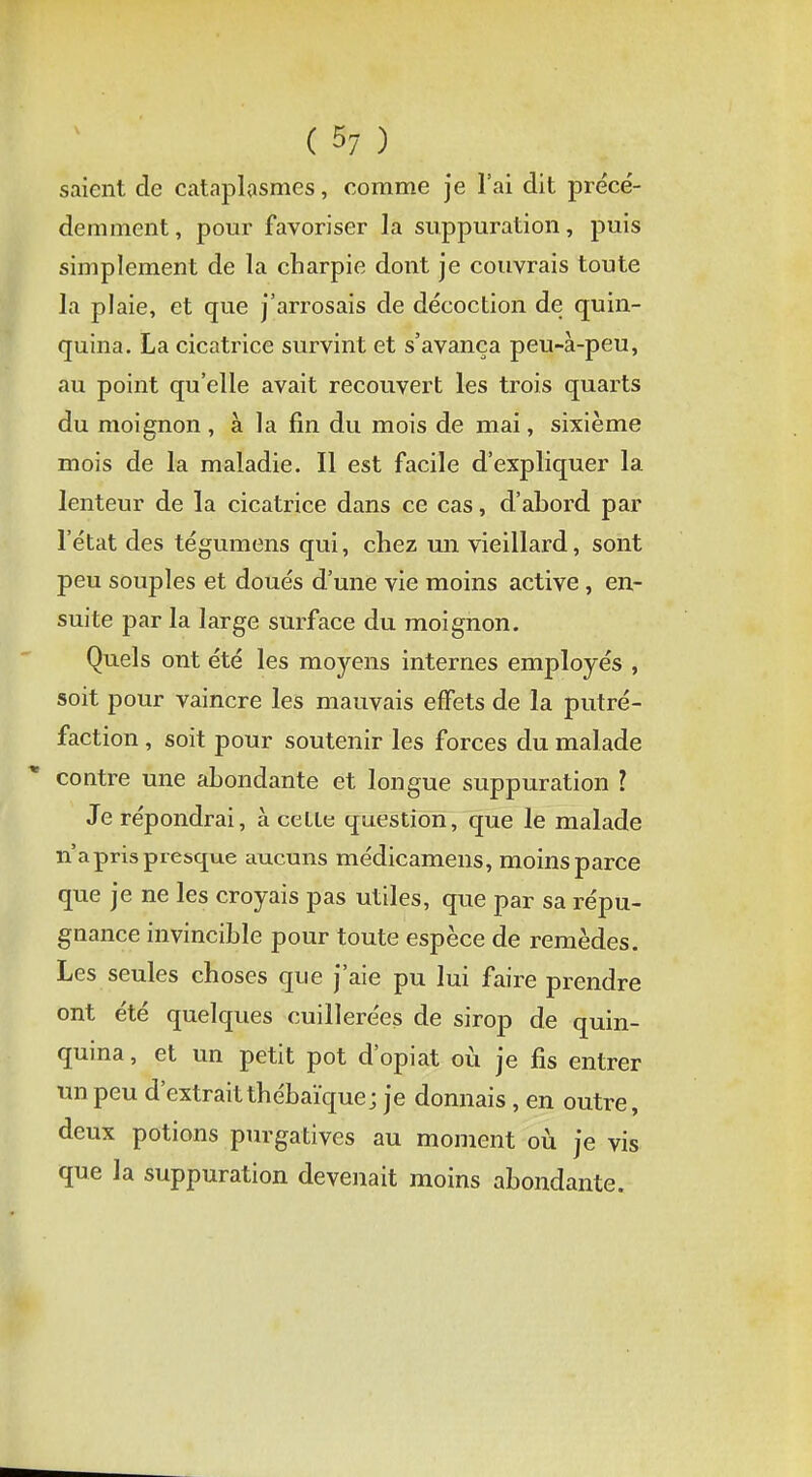saient de cataplasmes, comme je l'ai dit précé- demment, pour favoriser la suppuration, puis simplement de la charpie dont je couvrais toute la plaie, et que j'arrosais de décoction de quin- quina. La cicatrice survint et s'avança peu-à-peu, au point qu'elle avait recouvert les trois quarts du moignon , à la fin du mois de mai, sixième O 7 7 mois de la maladie. Il est facile d'expliquer la lenteur de la cicatrice dans ce cas, d'abord par l'état des tégumens qui, chez un vieillard, sont peu souples et doués d'une vie moins active, en- suite par la large surface du moignon. Quels ont été les moyens internes employés , soit pour vaincre les mauvais effets de la putré- faction , soit pour soutenir les forces du malade contre une abondante et longue suppuration l Je répondrai, à celle question, que le malade n'a pris presque aucuns médicamens, moins parce que je ne les croyais pas utiles, que par sa répu- gnance invincible pour toute espèce de remèdes. Les seules choses que j'aie pu lui faire prendre ont été quelques cuillerées de sirop de quin- quina, et un petit pot d'opiat où je fis entrer un peu d'extrait thébaïquej je donnais, en outre, deux potions purgatives au moment où je vis que la suppuration devenait moins abondante.