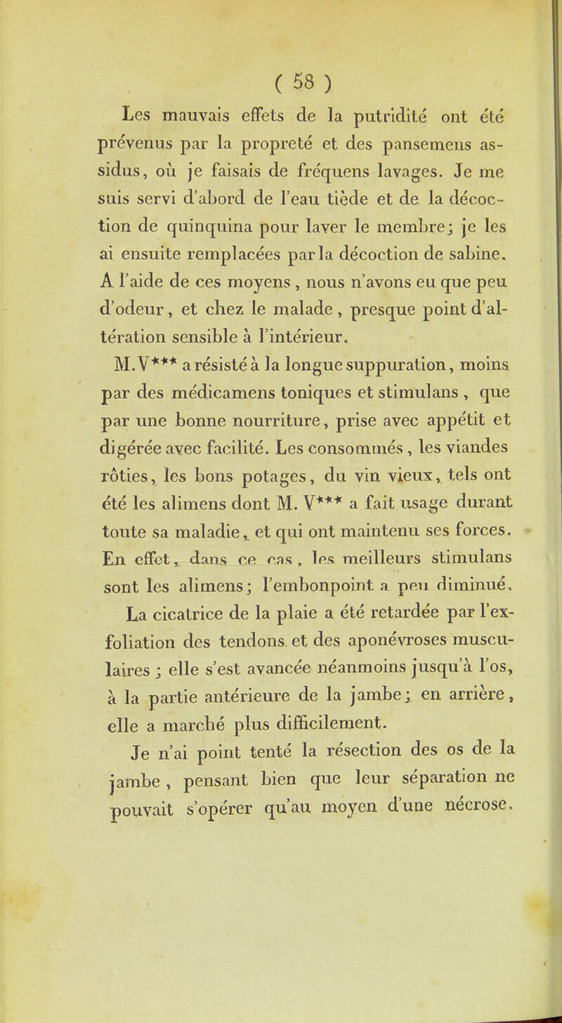 Les mauvais effets de la putridité ont été prévenus par la propreté et des pansemens as- sidus, où je faisais de fréquens lavages. Je me suis servi d'abord de l'eau tiède et de la décoc- tion de quinquina pour laver le membre; je les ai ensuite remplacées parla décoction de sabine. A l'aide de ces moyens , nous n'avons eu que peu d'odeur, et chez le malade , presque point d'al- tération sensible à l'intérieur. M.V*** a résisté à la longue suppuration, moins par des médicamens toniques et stimulans , que par une bonne nourriture, prise avec appétit et digérée avec facilité. Les consommés, les viandes rôties, les bons potages, du vin vieux, tels ont été les alimens dont M. V*** a fait usage durant toute sa maladie* et qui ont maintenu ses forces. En effet, dans ce cas , les meilleurs stimulans sont les alimens; l'embonpoint a peu diminué. La cicatrice de la plaie a été retardée par l'ex- foliation des tendons et des aponévroses muscu- laires ; elle s'est avancée néanmoins jusqu'à l'os, à la partie antérieure de la jambe; en arrière, elle a marché plus difficilement. Je n'ai point tenté la résection des os de la jambe , pensant bien que leur séparation ne pouvait s'opérer qu'au moyen d'une nécrose.