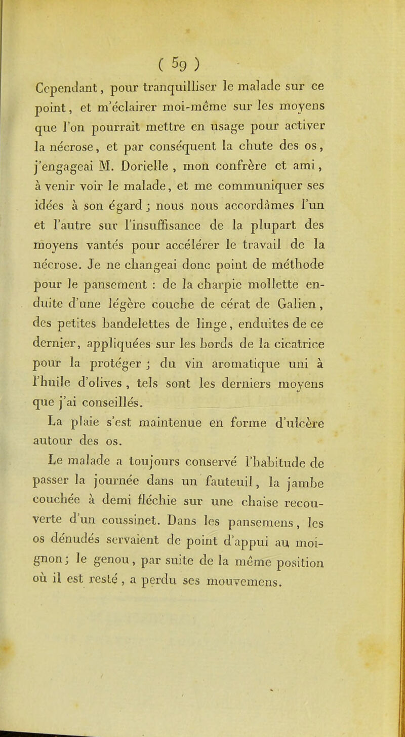 Cependant, pour tranquilliser le malade sur ce point, et m'éclairer moi-même sur les moyens que l'on pourrait mettre en usage pour activer la nécrose, et par conséquent la chute des os, j'engageai M. Dorielle , mon confrère et ami, à venir voir le malade, et me communiquer ses idées à son égard j nous nous accordâmes l'un et l'autre sur l'insuffisance de la plupart des moyens vantés pour accélérer le travail de la nécrose. Je ne changeai donc point de méthode pour le pansement : de la charpie mollette en- duite d'une légère couche de cérat de Galien, des petites handelettes de linge, enduites de ce dernier, appliquées sur les hords de la cicatrice pour la protéger j du vin aromatique uni à l'huile d'olives , tels sont les derniers moyens que j'ai conseillés. La plaie s'est maintenue en forme d'uîcère autour des os. Le malade a toujours conservé l'habitude de passer la journée dans un fauteuil, la jambe couchée à demi fléchie sur une chaise recou- verte d'un coussinet. Dans les pansemens, les os dénudés servaient de point d'appui au moi- gnon; le genou, par suite de la même position où il est resté , a perdu ses mouvemens.