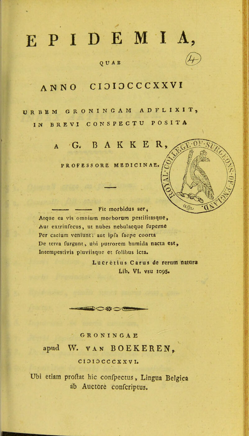 EPIDEMIA, Q U A B ANNO CI3I3CCCXXVI ÜRliEM GRONINGAM ADFLIXIT, IN BREVI CONSPECTU POSITA Atqoe ea vis omnium, morborum pestilitasque, Aut extrinfecus, ut nubes nebulaeque fuperne Per caelum veniunr. aut ipfa faepe coorta De terra furgunt, ul>i putrorem humida nacta est, Intempestivis pluviisque et folibus icta. Lu ere tin » Carus de rerum natura Lib. VI. vsu 1095. GRONINGAE apwd W. van BOEKEREN, CIOIDCCCXXVI. Ubi etiam proftat hic confpectus, Lingua Belgica ib Auctore conferiptus.