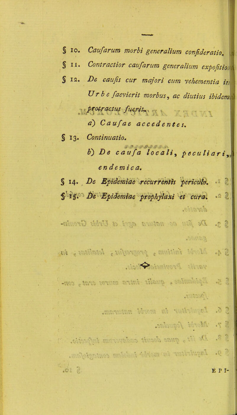 S io. Caufarum morbi generalium confideratio, % li. Contract tor caufarum generalium expofitioj % ia. De eau fis cur major i cum vchementia w Ur b e faevierit morbus, ac diutius ibidem, protractus jftfflfoi a) Cau/ae accedenfes. § 13. Continuatio. b') De eau fa locali^ peculiari» endemica, § 14. De Epidemiae recurrenth pericülo. $-15. De Epidemiae prophyiaxi et cura. • r. -wn cto*^ iot-tw' «vur.V i%&v.$ a V 'v\. - E P I-