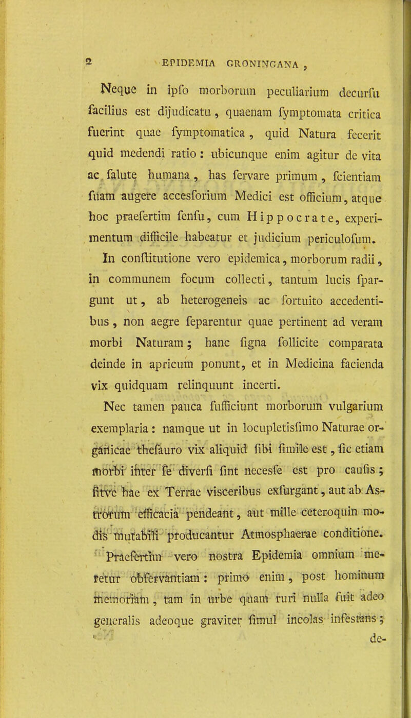 Nequc in ipfo morborum peculiariutti decurfu facilius est dijudicatu, quaenam fymptomata critica fuerint quae fymptomatica, quid Natura fecerit quid medendi ratio : ubicunquc enim agitur dc vita ac falute humana , has fcrvare primum , fcientiam fuam augere accesforium Medici est officium, atque hoe praefertim fenfu, cum Hippocrate, experi- mentum difficile habcatur et judicium periculofum. In conflitutione vero epidemica, morborum radii, in communem focum collecti, tantum lucis fpar- gunt ut, ab heterogeneis ac fortuito accedenti- bus, non aegre feparentur quae pertinent ad veram morbi Naturam; hanc figna follicite comparata deinde in apricum ponunt, et in Medicina facienda vix quidquam relinquunt incerti. Nee tarnen pauca fufficiunt morborum vulgarium exemplaria: namque ut in locupletislïmo Naturac or- ganicac thefauro vix aliquid fibi fimïle est, fic etiam morbi ititcr fe diverfi fint nccesfe est pro caufis; fitvc hae ex Terrae visceribus exfurgant, aut ab As- tromrn efficacia pendeant, aut mille ceteroquin mo- dis mutabili producantur Atmosphaerae conditióne. Pracfeitim vero nostra Epidemia omnium me- retur obfervantiam: primo enim, post hominum memomm , tam in urbe quam ruri nulla fuit adeo generalis adeoque gravitcr fimul incolas infestans; de-