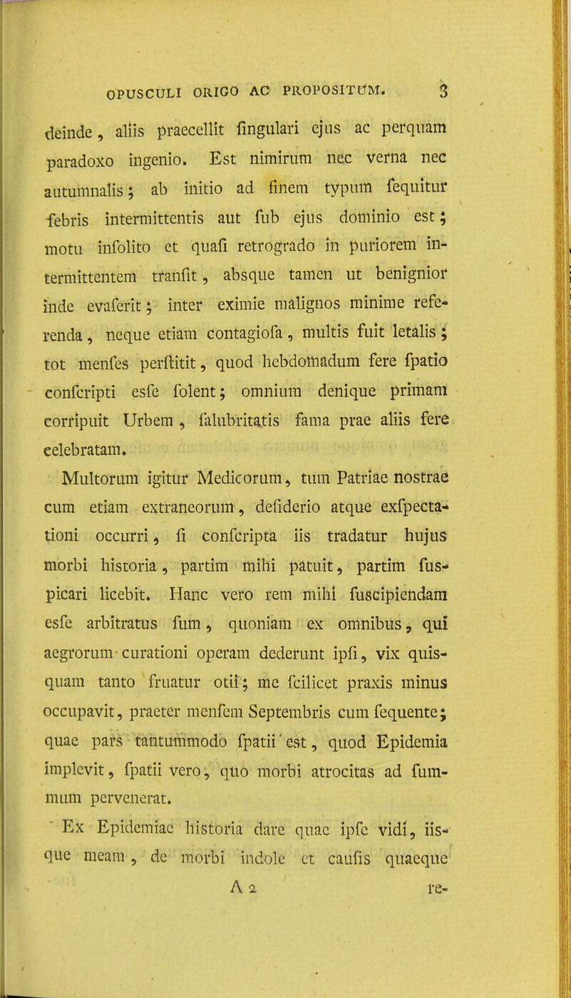 deinde, aliis praecellit fingulari ejus ac perquam paradoxo ingenio. Est nimirum nee verna nee autumnalis; ab initio ad finem typum fequitur febris intermittentis aut fub ejus doniinio est; motu infolito et quafi retrogrado in puriorem in* termittentem tranfit, absque tarnen ut benignior inde evaferit; inter eximie malignos minime refe- renda , neque etiam contagiofa, multis fuit letalis; tot menfes perftitit, quod hebdomadum fere fpatio conferipti esfe folent; omnium denique primam corripuit Urbem , falubritatis fama prae aliis fere eelebratam. - Multorum igitur Medicorum, turn Patriae nostrae cum etiam extraneorum, defiderio atque exfpecta- üoni occurri, fi confeiïpta iis tradatur hujus morbi historia, partim mihi patuit, partim fus- picari licebit. Hanc vero rem mihi fuscipiendam esfe arbitratus fum, quoniam ex omnibus, quï aegrorum curationi operam dederunt ipü, vix quis- quam tanto fruatur otü; me fcilicet praxis minus occupavit, praeter menfem Septembris cum fequente; quae pars tantummodo fpatii'est, quod Epidemia implcvit, fpatii vero, quo morbi atrocitas ad fum- mum pervenerat. ' Ex Epidemiae historia darc quae ipfe vidï, üs- que meam, dc morbi indole et caufis quaeque A a re-