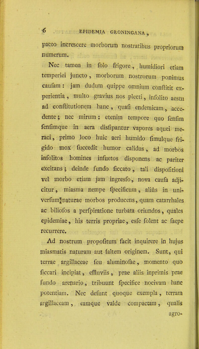 pacco increscere moi'bomm nostratibus propriorum numerüm. Nee tarnen in folo frigore, humidiori ctiam temperiei juncto, morborum nostrorum ponimus caufam : jam dudum quippe omnium conftitit ex- perientia, multo gravius nos plecti, infolito aestu ad eonftitutionem hanc, quafi endemicam, acce- dente; nee mirum: etenim tempore quo fenfim fenfimque in aera disfipantur vapores aquei me- raci, primo loco huic aeri humido fimulque fri- gido mox fuccedit humor calidus, ad morbos infolitos homines infuetos disponens ac pariter excitans; deinde fundo ficcato, tali dispofitioni vel morbo etiam jam ingresfo, nova caufa adji- citur, miasma nempe fpecificum, aliüs in uni- verfumjnaturae morbos producens, quam catarrhales ac biliofos a perfpiratione turbata oriundos, quales epidemiae, his terris propriae, esfe folent ac faepe recurrere. Ad nostrum propofitum facit inquirere in hujus miasmatis naturam aut laltem originem. Sunt, qui terrae argillaceae feu aluminofae, momento quo ficcari incipiat, effluviis, prae aliis inprimis prae fundo arenario, tribuunt fpecifice nocivam hanc potentiam. Nee defunt quoque exempla, terram argillaceam, eamque valde compactam, qualis agro-