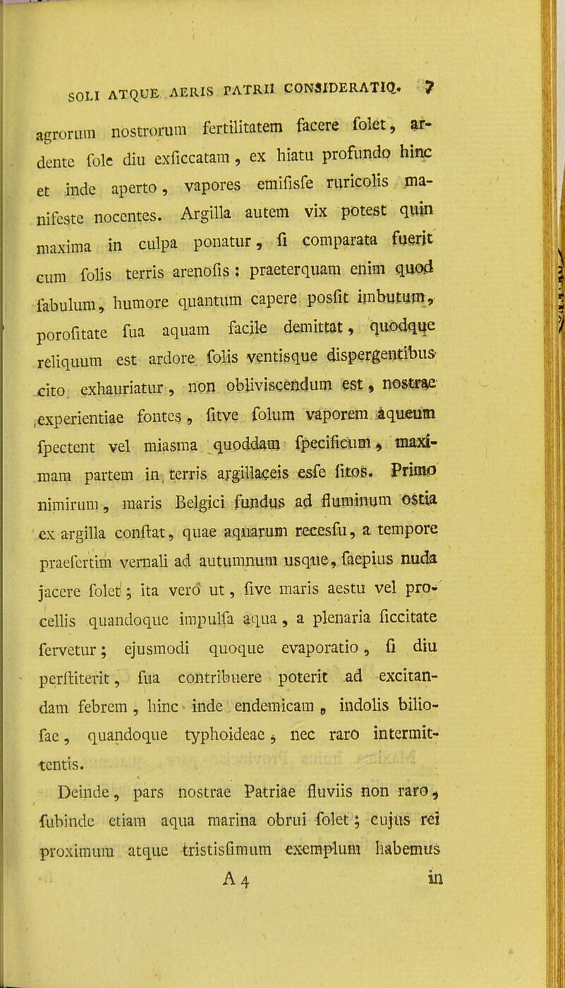 SOLI ATQUE AERIS PATRI1 CONSIDERATIE. ? agrorutn nostrorum fertilitatem facere fokt, ar- dentc fole diu exficcatam, ex hiatu profundo hinc et inde aperto, vapores emifisfe ruricolis ma- nifeste nocentes. Argilla autem vix potest quin maxima in culpa ponatur, fi comparata fuerit cum folis terris arenofis: praeterquam enim quod iabulum, humore quantum capere posfit imbutum, porofitate fua aquam facite demittat, quodque reliquum est ardore. folis yentisque dispergentibus cito exhauriatur, non obliviseendum est, nostrae ,-experientiae fontcs, fitye folum vaporem aqueum fpectent vel miasma quoddam fpecificum* maxi- mam partem in. terris argillaceis esfe ütos. Primo nimirum, maris Belgici fundus ad fluminum ostia cx argilla conftat, quae aqnarum recesfu, a tempore praefertim vernali ad autumnum usqne, faepius nuda jaccre folet1; ita veró ut, five maris aestu vel pro- cellis quandoque impulfa aqua, a plenaria ficcitate fervetur; ejusmodi quoque evaporatio, ü diu perftiterit, fua contribtiere poterit ad excitan- dam febrem , hinc - inde endemicam 0 indolis bilio- fae, quandoque typhoideae j nee raro intermit- tentis. Deinde, pars nostrae Patriae fluviis non raro, fubinde etiam aqua marina obrui folet; cujus rei proximum atque tristisfimum exemplum habemus A4 in