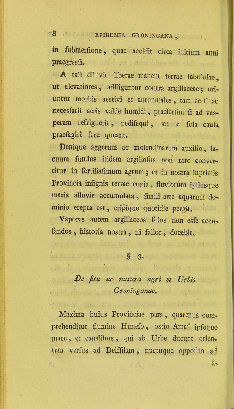 in fubmerfione, quae accidit circa initium anni praegresfi. A tali diluvio liberae manent terrae fabulofae, ut elevatiores, adffiguntur contra argillaceae; ori- untur morbis aestivi et autumnales, tam certi ac neeesfarii aeris valde humidi, pracfertim fi ad ves- peram refriguerit, pedifequi, ut e fola caufa praefagiri fere queant. Denique aggerum ac molendinarum auxilio, la- cuum fundus itidem argillofus non raro eonvep- titur in fertilisfimum agrum; et in nostra inprimis Provincia infignis terrae copia, fluviorum ipfiusque maris alluvie accumulata, fimili arte aquarum den minio erepta est, eripique quotidie pergit. Vapores autem argillaceos folos non esfe accu-» fandos, historia nostra, ni fallor, docebit, § 3- $)$ fitu ac natura agri et Urbh Groninganae. Maxima huius Provinciae pars, quatenus com« prehenditur flumine Hunefo, ostio. Amafi ipfoque mare, et canalibus, qui ah Urbe ductint oricn* tem verfus ad Delffilam, tractuque oppofito ad fi*