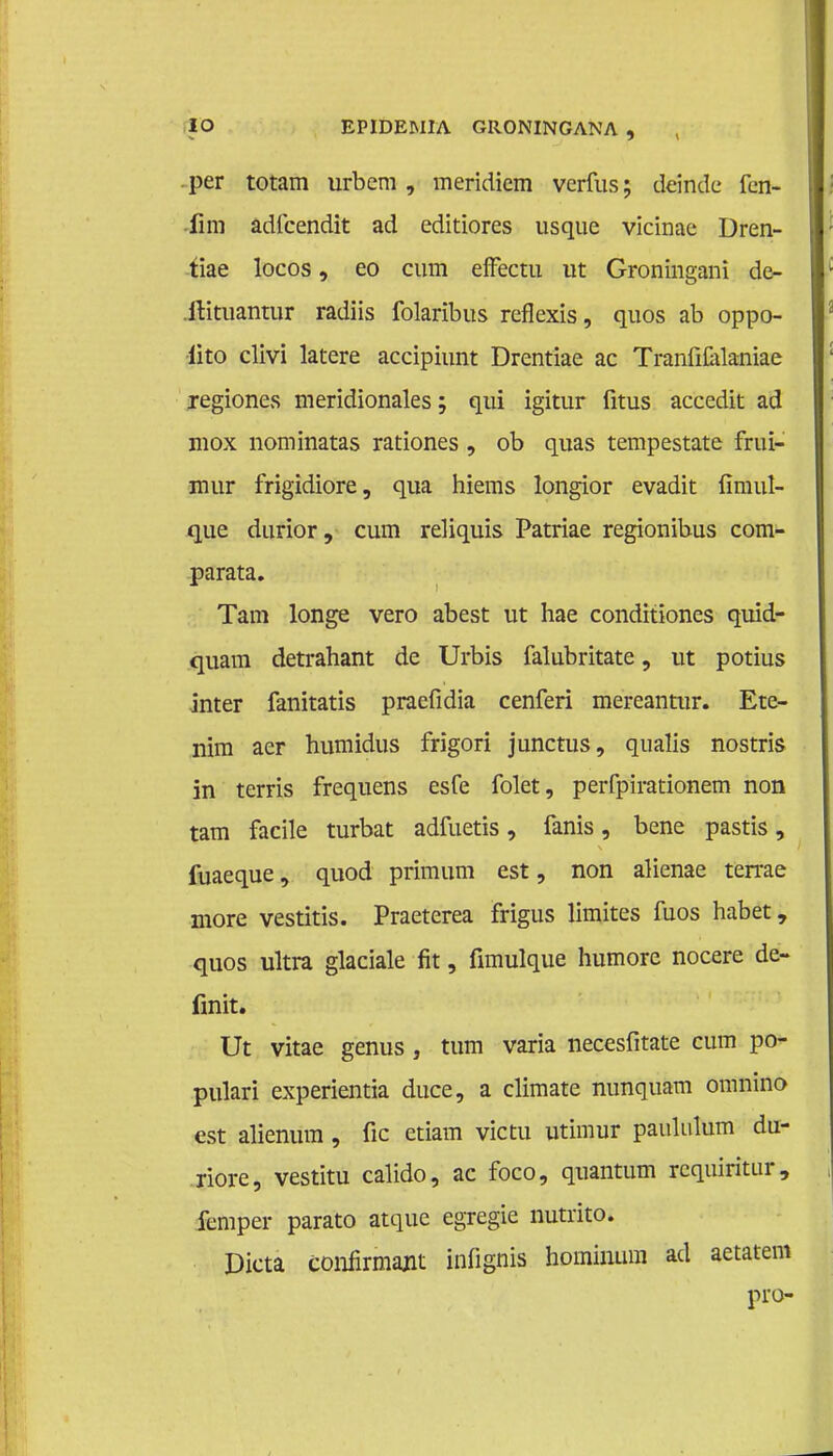 per totam urbem , meridicm verfus; deinde fcn- 4kn adfcendit ad editiores usque vicinae Dren- tiae locos, eo cum efFectu ut Groningani de- itituantur radiis folaribus reflexis, quos ab oppo- •lito clivi latere accipiunt Drentiae ac TranfiCilaniae regiones meridionales; qui igitur fitus accedit ad mox nominatas rationes , ob quas tempestate frui- mur frigidiore, qua hiems longior evadit fimul- que durior, cum reliquis Patriae regionibus com- parata. Tam longe vero abest ut hae conditiones quid- quam detrahant de Urbis falubritate, ut potius inter fanitatis praefidia cenferi mereantur. Ete- nim aer humidus frigori junctus, qualis nostris in terris frequens esfe folet, perfpirationem non tam facile turbat adfuetis, fanis, bene pastis, fuaeque, quod primum est, non alienae terrae more vestitis. Praeterea frigus limites fuos habet, quos ultra glaciale fit, fimulque humore nocere de- fmit. Ut vitae genus , turn varia necesfitate cum po- pulari experientia duce, a climate nunquam omnino est alienum, fic ctiam victu utimur paululum du- riore, vestitu calido, ac foco, quantum requiritur, fcmper parato atque egregie nutrito. Dicta confirmajit infignis hominum ad aetatem pro-