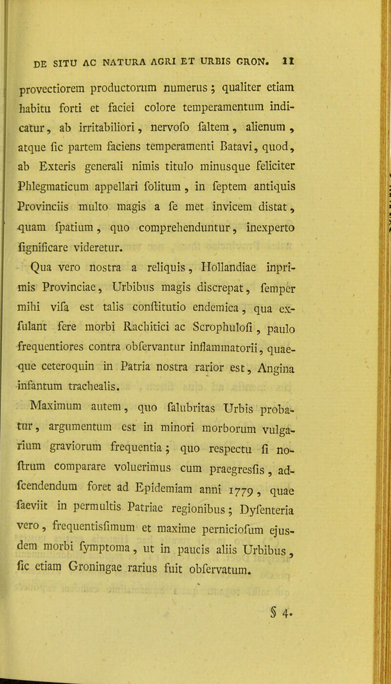 provectiorem productorum numerus; qualiter etiam habitu forti et faciei colore temperamentum indi- cator , ab irritabiliori, nervofo faltem, alienum , atque fic partem faciens temperamenti Batavi, quod, ab Exteris generali nimis titulo minusque feliciter Phlegmaticum appellari folitum , in feptem antiquis Provinciis multo magis a fe met invicem distat, -quam fpatium, quo comprehenduntur, inexperto fignificare videretur. Qua vero nostra a reliquis, Hollandiae inpri- mis Provinciae, Urbibus magis discrepat, fempcr mihi vifa est talis conftitutio endemica, qua ex- fulant fere morbi Rachitici ac Scrophulofi , paulo frequentiores contra obfervantur inflammatorii, quae- que ceteroquin in Patria nostra rarior est, Angina infantum tracbealis. Maximum autem, quo falubritas Urbis proba- tur, argumentum est in minori morborum vulga- rium graviorum frequentia; quo respectu fi no- ftrum comparare voluerimus cum praegresfis, ad- fcendendura foret ad Epidemiam anni 1779, quae faeviit in permultis Patriae regionibus; Dyfenteria vero, frequentisfimum et maxime perniciofum ejus- dem morbi fymptoma, ut in paucis aliis Urbibus, fic etiam Groningae rarius fuit obfervatum. § 4-