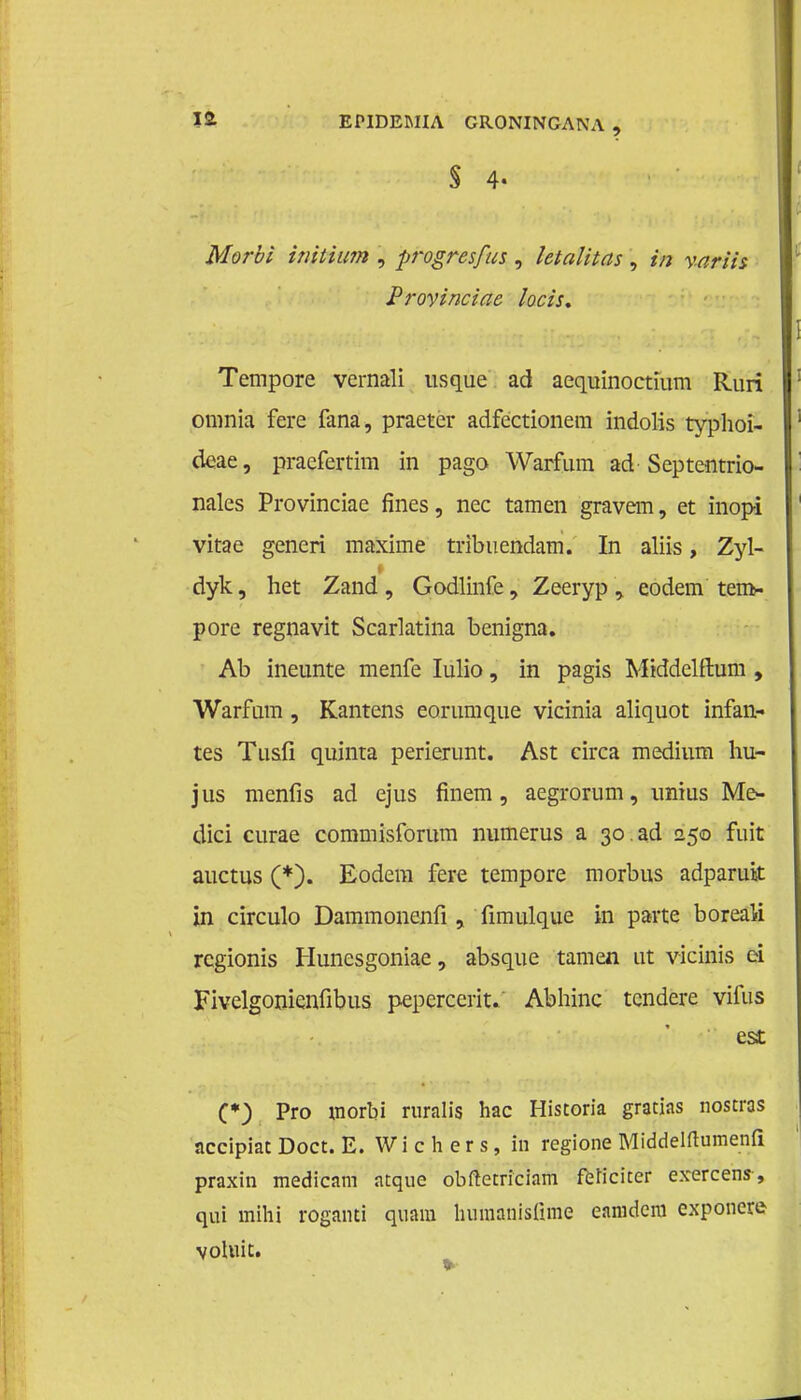 § 4- Morbi initium , progresfits, letalitas, in variis Provinciae locis. Tempore vernali usque ad aequinoctium Ruri omnia fere fana, praeter adfectionem indolis typhoi- deae, praefertim in pago Warfum ad Septentrio- nales Provinciae fines, nee tarnen gravem, et inopi vitae generi maxime tribuendam. In aliis, Zyl- dyk, het Zand, Godlinfe, Zeeryp y eodem tem* pore regnavit Scarlatina benigna. Ab ineunte menfe Iulio, in pagis Middelflum , Warfmn, Kantens eorumque vicinia aliquot infan- tes Tusfi quinta perierunt. Ast circa medium hu- jus menfis ad ejus finem, aegrorum, unius Me- dici curae commisforum numerus a 30.ad 250 fuit auctus (*). Eodem fere tempore morbus adparuit in circulo Dammonenfi > fimulque in parte boreali regionis Huncsgoniae, absque tarnen ut vicinis ei Fivelgonienfibus pepercerit/ Abhinc tendere vifus est C*) Pro worbi ruralis hac Historia gratias nostras accipiat Doet. E. Wi c h er s, in regione Middelftumenfi praxin medicam atque obftctriciam fbricïter exercens, qui raihi roganti quam liumanisüme eamdera exponcre voluit.