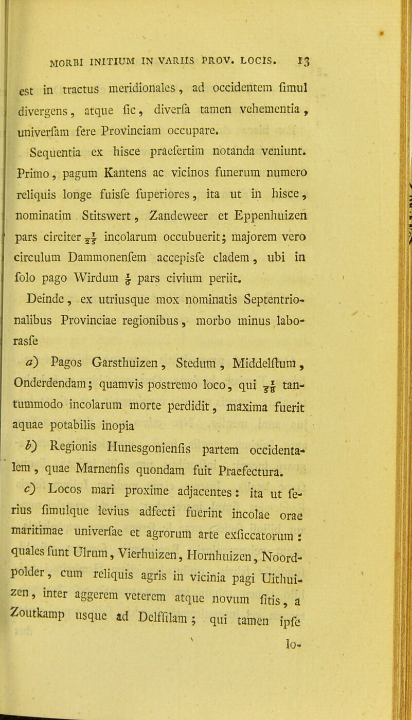 est in tractus meridionalcs, ad occidcntcm fimul divergens, atque fic, diverfa tarnen vchementia , univerfam fere Provinciam occupare. Sequentia ex hisce pracfertim notanda veniunt. Primo, pagum Kantens ac vicinos funerum numero reliquis longe fuisfe fuperiores, ita ut in hisce, nominatim Stitswert, Zandeweer et Eppenhuizen pars circiter 5f incolarum occubuerit; majorem vero circulum Dammonenfem accepisfe cladem, ubi in folo pago Wirdum § pars civium periit. Deinde, ex utriusque mox nominatis Septentrio- nalibus Provinciae regionibus, morbo minus labo- rasfe d) Pagos Garsthuizen, Stedum , Middelftura, Onderdendam; quamvis postremo loco, qui ?| tan- tummodo incolarum morte perdidit, maxima fuerit aquae potabilis inopia F) Regionis Hunesgonienfis partem occidenta- lcm, quae Marnenfis quondam fuit Praefectura. c) Locos mari proxime adjacentes: ita ut fe- rius fimulque levius adfecti fuerint incolae orae maritimae univerfae et agrorum arte exficcatorum : qualesfunt Ulrum, Vierhuizen, Hornhuizen, Noord- polder, cum reliquis agris in vicinia pagi Uithui- zen, inter aggerem veterem atque novum fitis, a Zoutkamp usque ad Delffilam; qui tarnen ipfe