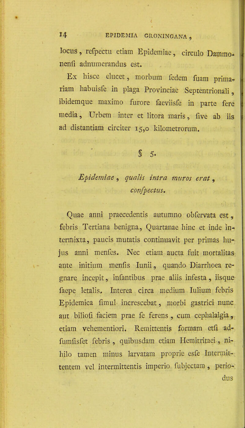 locus, refpectu etiam Epidcmiac, circulo Dammo- nenii adnumcrandus est. Ex hiscc elucefc, morbum fedem fuam prima- riam habuisfe in plaga Provinciae Septentrionali, ibidemque maximo furore faeviisfe in parte fere media, Urbem inter et litora maris, five ab iis ad distantiam circiter 15,0 kilometrorum. $ 5. Epidemiae , qua lis int ra maros er at, confpectus. Quae anni praecedentis autumno obfervata est, febris Tertiana benigna, Quartanae hinc et inde in- teritiixta, paucis mutatis continuavit per primas hu- jus anni menfes. Nee etiam aucta fuit mortalitas ante initium menfis Iunii, quando Diarrhoea re- gnare incepit, infantibus prae aliis infesta, iisque facpe letalis. Interea circa medium Iulium febris Epidemica fimul increscebat, morbi gastrici nunc aut bilioü faciem prae fe ferens , cum cephalalgia, etiam vehementiori. Remittentis formam etfi ad- fumfisfet febris , quibusdam etiam Hemitritaei, ni- hilo tarnen minus larvatam proprie csfe Intcrmit- tentem vel intermittentis impcrio fubjectam , perio- dus