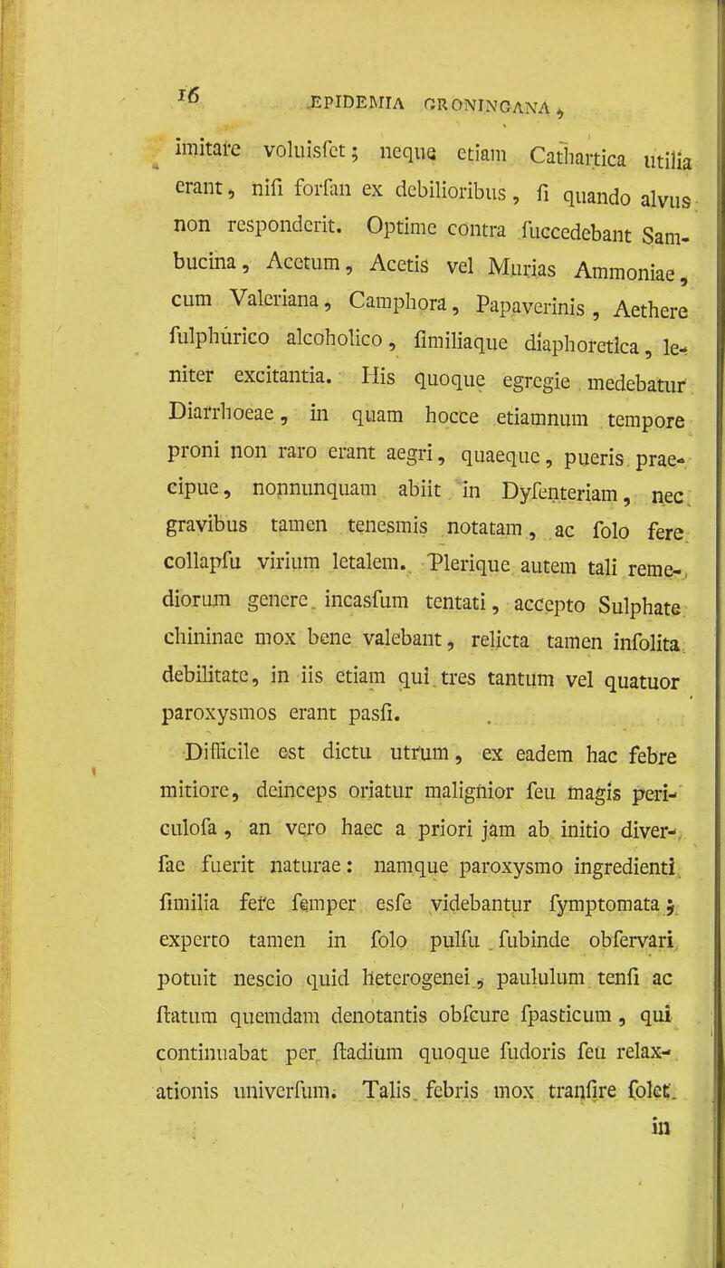 imitare voluisfct; neque etiam Cathartica utilia erant, iiifi forfan ex debilioribus, fi quando alvus non respondcrit. Optime contra fuccedebant Sam- bucina, Acctum, Acetis vel Murias Ammoniae, cum Valeriana, Camphora, Papaverinis , Aethere fulphürico alcoholieo, flmiliaque diaphoretlca, le- niter exeitantia. His quoque egrcgïe medebatur Diarrhoeae, in quam hocce etiamnum tempore proni non raro erant aegri, quaequc, pueris prae- cipue, nonnunquam abiit in Dyfenteriam, nee gravibus tarnen tenesmis notatam, ac folo fere collapfu virium letalem.. Tlerique autem tali rerae- diorum genere. ineasfum tentati, aecepto Sulphate. chininae mox bene valebant, relicta tarnen infolita debilitatc, in iis etiam qui.tres tantum vel quatuor paroxysmos erant pasfi. Diflicile est dictu utrüm, ex eadem hac febre mitiorc, deinceps oriatur malignior feu magïs peri- Gulofa, an vero haec a priori jam ab initio diver- fae fuerit naturae: namque paroxysmo ingredienti fimilia fefe femper esfe videbantur fymptomata 5 experto tarnen in folo pulfu . fubinde obfervari potuit nescio quid heterogenei ^ paululum tenfi ac ftatum quemdam denotantis obfeure fpasticum , qui continuabat per. ftadiüm quoque fudoris feu relax- ationis univerfum. Talis febris mox tranfire fokt. in