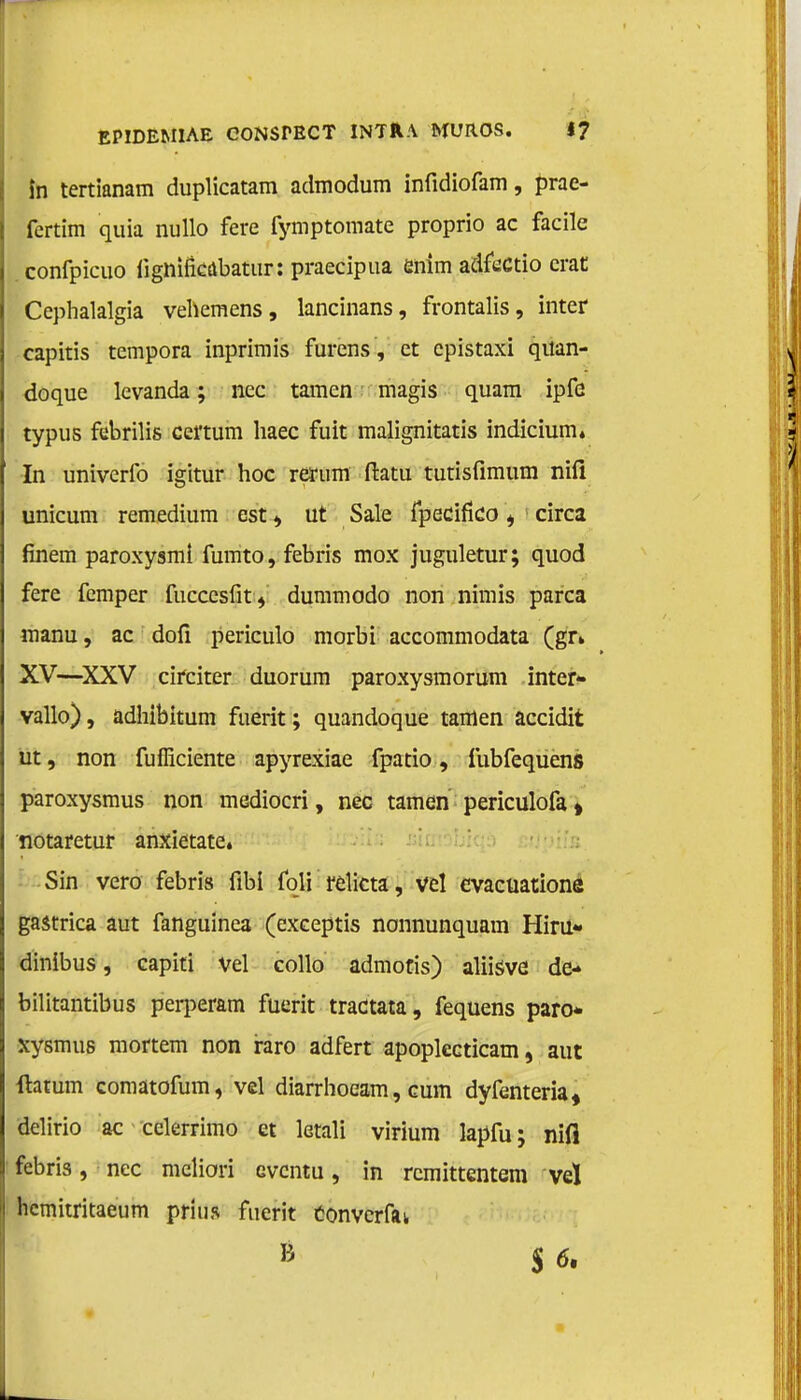 in tertianam duplicatam admodum infidiofam, prae- fertim quia nullo fere fymptomate proprio ac facile confpicuo fignifïcabatiir: praecipua enim adfectio crat Cephalalgia vehemens, lancinans, frontalis, inter capitis tempora inprimis furens, et epistaxi qitan- doque levanda; nee tarnen magis quam ipfe typus febrilis certum haec fuit malignitatis indicium» In univerfo igitur hoe rerum ftatu tutisfimum nifi unicum remedium est , ut Sale fpecifko i circa finem paroxysml fumto, febris mox juguletur; quod fere femper fuccesfit, dummodo non nimis parca roanu, ac dofi periculo morbi accommodata (gr» XV—XXV circiter duorum paroxysmorum inter» vallo), adhibitum ftierit; quandoque tarnen accidit ut, non fuflïciente apyrexiae fpatio , fubfequens paroxysmus non mediocri, nee tarnen periculofa» notaretur anxietate. Sin vero febris fibi foli relicta, vel evacuationé gastrica aut fanguinea (exceptis nonnunquam Hiru- dinibus, capiti vel collo admotis) aliisve de- bilitantibus perperam fuerit tractata, fequens paro* xysmus mortem non raro adfert apoplecticam, aut ftatum comatofum, vel diarrhoeam, eum dyfenteria, delirio ac cckrrimo et letali virium lapfu; nifi febris, nee meliori eventu, in remittentem veï hemitritaeum prins fuerit converfai I B $6»