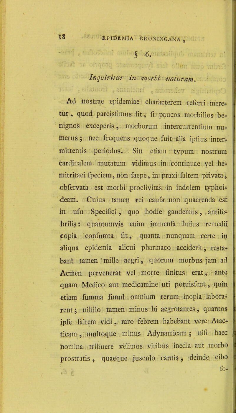 epidemia r. ro\ ix ga na , s <>. Inquiritur in morbi naturam. Ad nostrae epidemiae charactercm referri mere- tur, quod parcisfimus fit, fi paucos morbillos be- nignos exceperis, morborum intercurrentium nu- merus; nee frequens quoque fuit alia ipfius inter- mittentis periodus. Sin etiam typum nostrum cardinalem mutatum vidimus in continuae vel he- mitritaei fpeciem,non faepe, in praxi faltem privata, obfervata est morbi proclivitas in indolem typhoi- dearn. Cuius tarnen rei caufa non quaerenda est in ufu Specifici, quo hodie gaudemus, antïfe- brilis: quantumvis enim immenfa huius remedii copia confumta fit, quanta nunquam certe in aliqua epidemia alicui pharmaco acciderit, resta- bant tarnen | mille aegri, quorum morbus jam ad Acmen pervenerat vel morte finitus erat, ante quam Medico aut medicamine uti potuisfent, quin -etiam fumma fimul omnium rerum inopia • labora- rent; nihilo tarnen minus hi aegrotantes, quantos ipfe faltem vidi, raro febrem habebant vere Atao ticam, muitoque minus Adynamicam; nifi haec nomina tribuere velimus viribus inedia aut morbo prostratis, quaeque jusculo carnis, deinde cibo fol