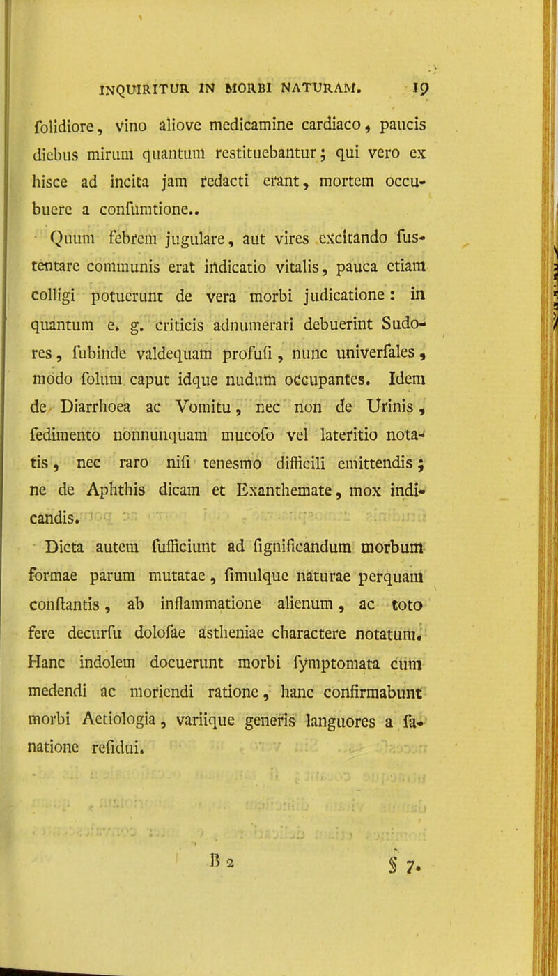 folidiore, vino aliove medicamine cardiaco, paucis diebus miriini quantum restituebantur; qui vero ex hisce ad incica jam redacti erant, mortem occu- buerc a confumtionc. Quum febrem jugulare, aut vires excitando lus» tcntarc communis erat irtdicatio vitalis, pauca etiam colligi potuerunt de vera morbi judicatione: in quantum e» g. criticis adnumerari dcbuerint Sudo- res, fubinde valdequam profufi, nunc univerfales, modo folum caput idque nudum oceupantes. Idem de Diarrhoea ac Vomitu, nee non de Uiinis, fedimento nonnunquam mucofo vel lateritio nota- ris , nee raro niü tenesmo diflicili emittendis; ne de Aphthis dicam et Exanthemate, mox indi- candis. Dicta autem fufficiunt ad fignifieandum morbum formae parura mutatae, fimulquc naturae perquam condantis, ab inflammatione alienum, ac toto fere decurfu dolofae astheniae charactere notatum. Hanc indolem docuerunt morbi fymptomata cum medendi ac moriendi ratione, hanc confirmabunt morbi Aetiologia, variique generis languores a fa* natione refidui. S 7.