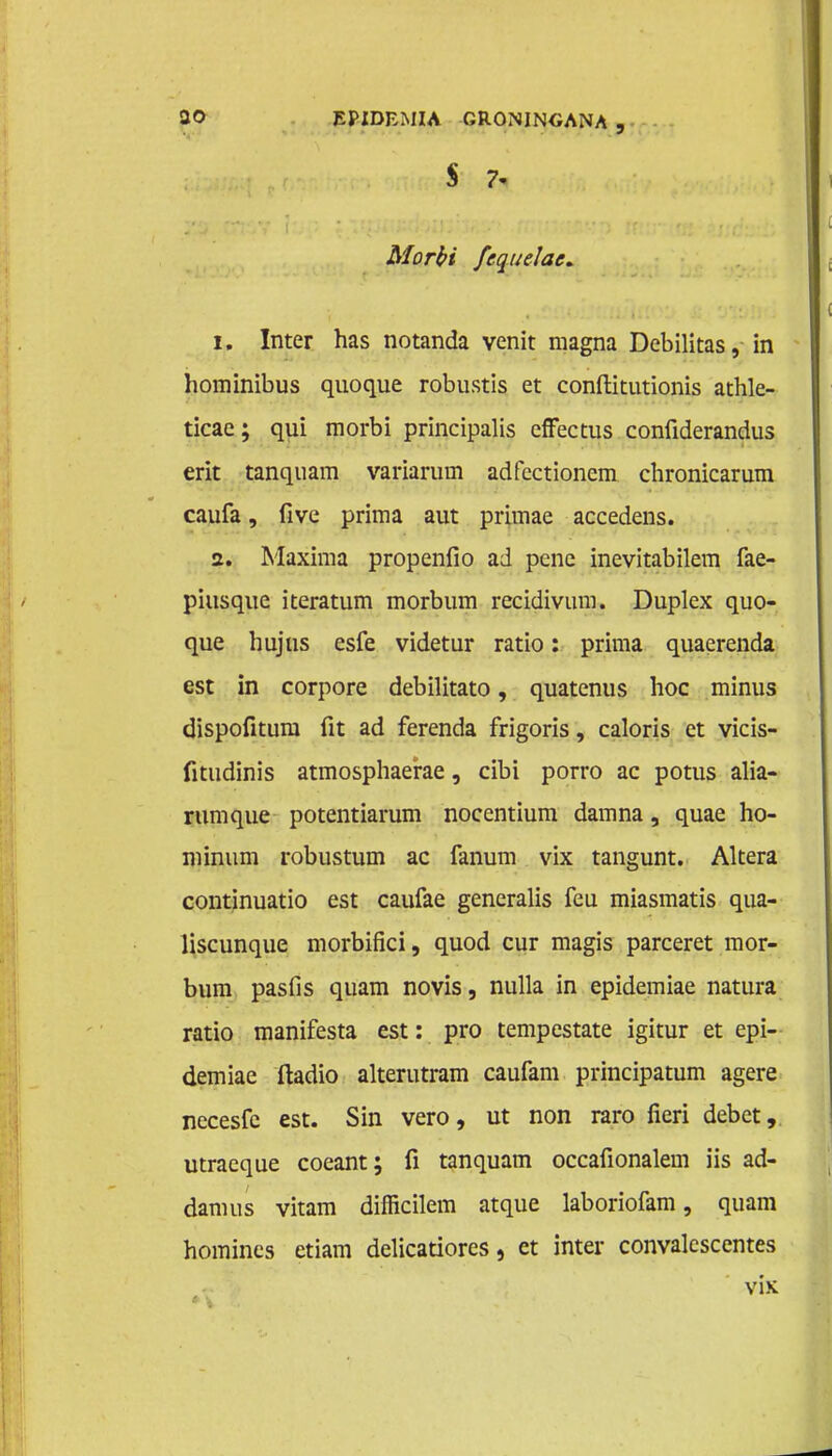 S 7- Morbi fcquelac. 1. Inter has notanda venit magna Debilitas, in hominibus quoque robustis et conftitutionis athle- ticae; qui morbi principalis efFectus confiderandus erit tanquam variarum adfcctionem chronicarum caufa, five prima aut primae accedens. 2. Maxima propenfio ad pene inevitabilem fae- piusque iteratum morbum recidivum. Duplex quo- que hujus esfe videtur ratio: prima quaerenda est in corpore debilitato, quatenus hoe minus dispofitum fit ad ferenda frigoris, caloris et vicis- fitudinis atmosphaerae, cibi porro ac potus alia- rumque potentiarum nocentium damna, quae ho- minum robustum ac fanum vix tangunt. Altera continuatio est caufae generalis feu miasmatis qua- liscunque morbifici, quod cur magis parceret mor- bum pasfis quam novis, nulla in epidemiae natura ratio manifesta est: pro tempestate igitur et epi- demiae ftadio alterutram caufam principatum agere necesfc est. Sin vero, ut non raro fieri debet, utraeque coeant; fi tanquam occafionalem iis ad- damus vitam difficilem atque laboriofam, quam homincs etiam delicatiores, et inter convalescentes vix