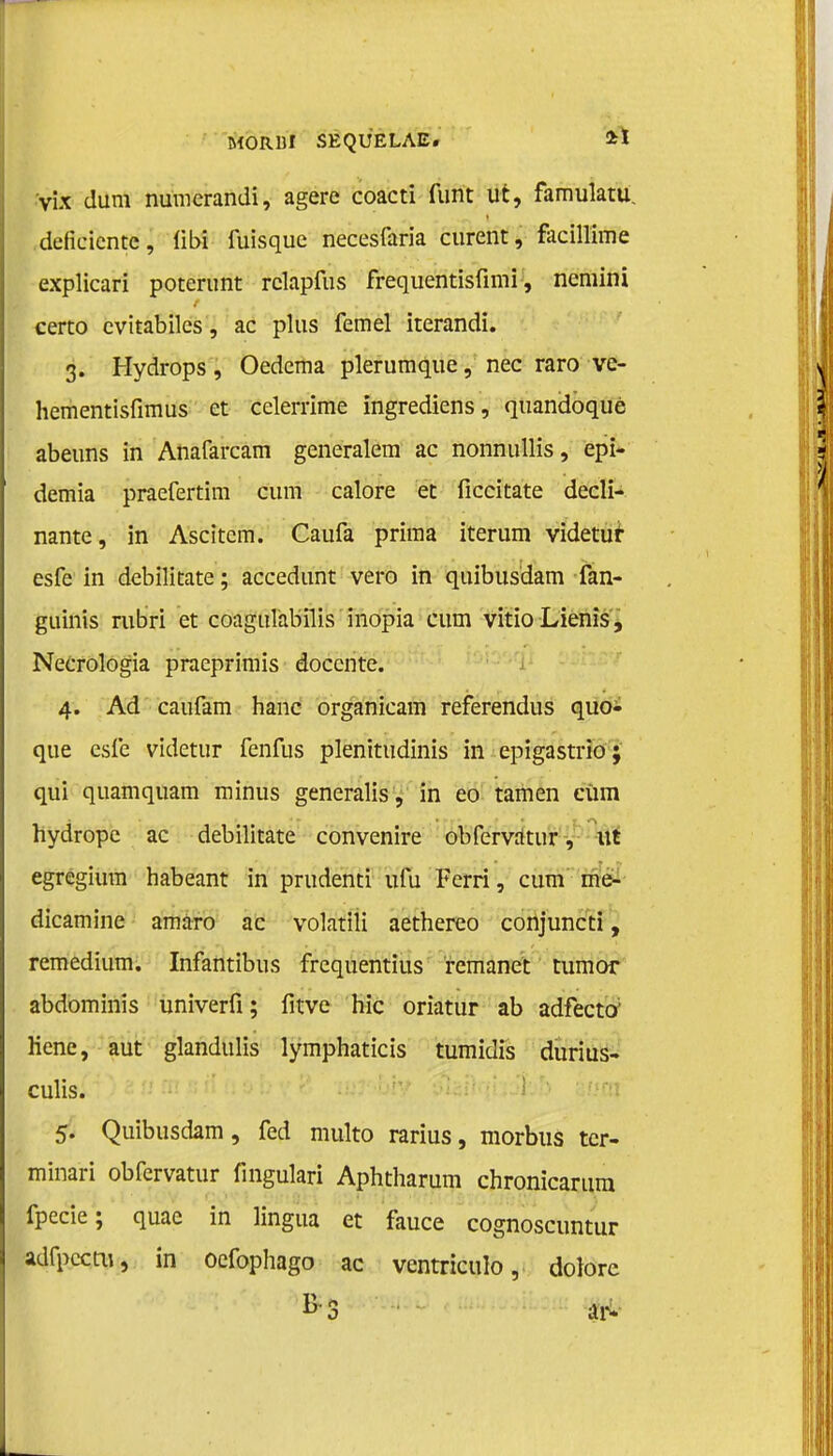 vix dum numcrandi, agere coacti funt ut, famulatu deficiënte, libi fuisquc necesfaria curent, facillime explicari poterunt relapfus frequentisfimi, nemini certo cvitabiles, ac plus femel iterandi. 3. Hydrops, Oedema plerumque, nee raro ve- hementisfimus et celenïme ingrediens, quandoqué abeuns in Anafarcam generalem ac nonnullis, epi- demia praefertim cum calore et ficcitate decli- nante, in Ascitem. Caufa prima iterum videtur esfe in debilitate; accedunt vero in quibusdam fan- guinis rubri et coagulabïlis inopia cum vitio Lienis, Necrologia praeprimis docente. 4. Ad caufam hanc organicam referendus quo- que esfe videtur fenfus plenttudinis in epigastrio; qui quamquam minus generalis , in eo tarnen cüm hydrope ac debilitate convenire obfervatur, ut egregium habeant in prudenti ufu Ferri, cum me- dicamine amaro ac volatili aethereo conjuncti, remedium. Infantibus frequentius remanet tumor abdominis univerfi; fitve hic oriatur ab adfecto; Hene, aut glandulis lymphaticis tumidis durius- culis. 5. Quibusdam, fed multo rarius, morbus tcr- minari obfervatur fingulari Aphtharum chronicarum fpecie; quae in lingua et fauce cognoscuntur adfpccm, in oefophago ac ventriculo, dolorc B'3 P