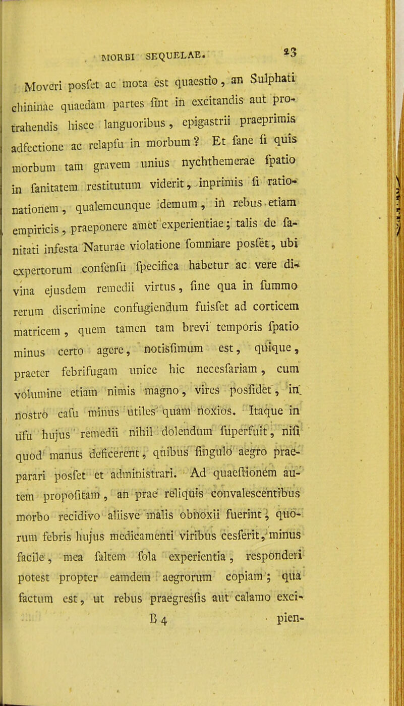 Movcri posfet ac mota est quacstio, an Sulphati chininae quacdam partcs fint in excitandis aut pro- trahendis hisce languoribus, epigastrii praeprimis adfectione ac relapfu in morbum ? Et fane ü quis morbum tam gravem unius nychthemerae fpatio in fanitatem restitutum viderit, inprimis fi ratio- nationem, qualemcunque :demum, in rebus.etiam empiricis, praeponcre amet experientiae; talis de fa- nitati infesta Naturae violatione fomniare posfet, ubi oxpertorum confenfii fpecifica habetur ac vere dia vina ejtisdem remedii virtus, fine qua in fummo rerum discrimine confugiendura fuisfet ad corticem matricem , quem tarnen tam brevi temporis fpatio minus certo agere, notisfimum est, qnique, practer febrifugam unice hic nccesfariam, cum volumine etiam nimis magno, vires posfidet, in nostro cafu minus utües quam noxios. Itaque in ülu hujus 1 remedii nihil' dolendum fuperfuit, nifi quod' manus deficercnt, qnibus fingalo aegro prae- parari posfet et administrari. Ad quaefiioném au- tem propofitam, an praé reliquis convalescentibus morbo recidivo aliisve malis obnoxii fuerint, quo- rum febris hujus medicamenti viribus cesferit, minus facile, mea faltem fola experientia, respondeïi potest proptcr eamdem aegrorum copiam'; qua factum est, ut rebus praegresfis aut calamo exci- B4 pien-