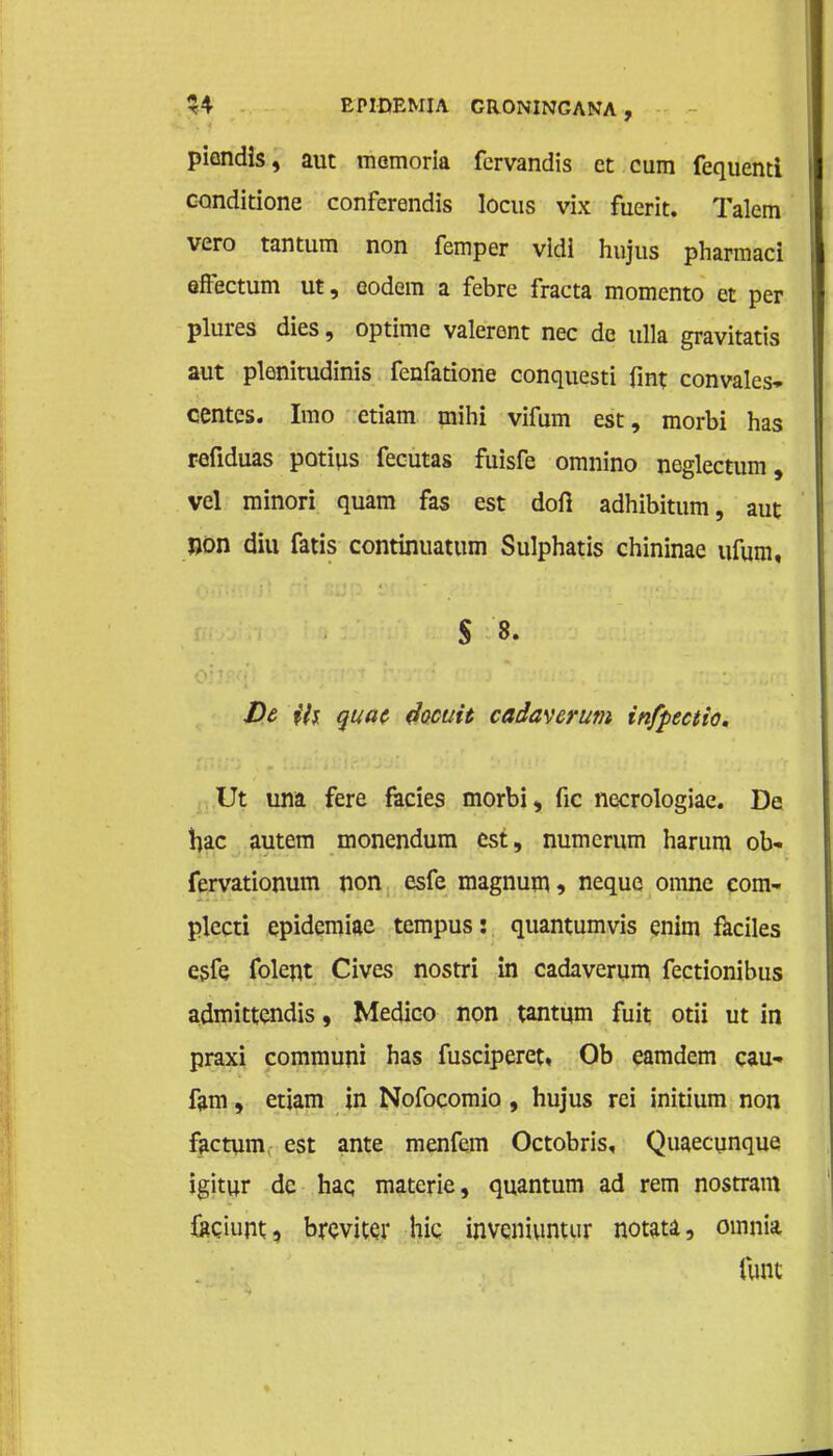 piendis, aut memoria fcrvandis et cum fequenti canditione conferendis locus vix fuerit. Talem vero tantum non femper vldi hujus pharmaci effectum ut, eodem a febre fracta momento et per plures dies, optime valerent nee de ulla gravitatis aut plenitudinis fenfatione conquesti fint convales- centes. Imo etiam mihi vifum est, morbi has refiduas potius fecutas fuisfe omnino neglectum, vel minori quam fas est doft adhibitum, aut non diu fatis continuatum Sulphatis chininae ufum, S '8. De ih quat Joouit cadaverum infpectio. Ut una fere facies morbi, fic necrologiae. De hac autem monendum est, numerum harum ob« fervationum non esfe magnum -> neque omne com- plecti epidemiae tempus: quantumvis enim faciles esfe folent Cives nostri in cadaverum fectionibus admittendis, Medico non tantum fuit otii ut in praxi communi has fusciperet, Ob eamdem eau» fam, etiam in Nofocomio, hujus rei initium non factum est ante menfem Octobris, Quaecunque igitur de haq materie, quantum ad rem nostram facium, breviwr hic inveniunuir notata, omnia funt
