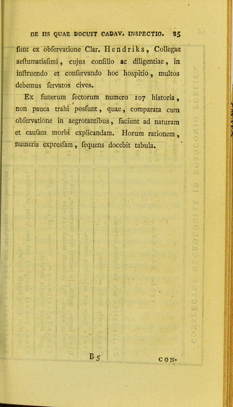 funt ex obfervatione Claiv Hendriks, Collegae aeftumatisfimi, cujus confilio ac diligentiae, in inftruendo et confervando hoe hospitio, muitos debemus fervatos cives. Ex funerum fectorum numero 107 historia, non pauca trahi posfunt, quae, comparata cum obfervatione in aegrotantibus, faciunt ad naturam et caufam morbi explicandam. Horum rationem, numeris expresfam, fequens docebit tabula. CON