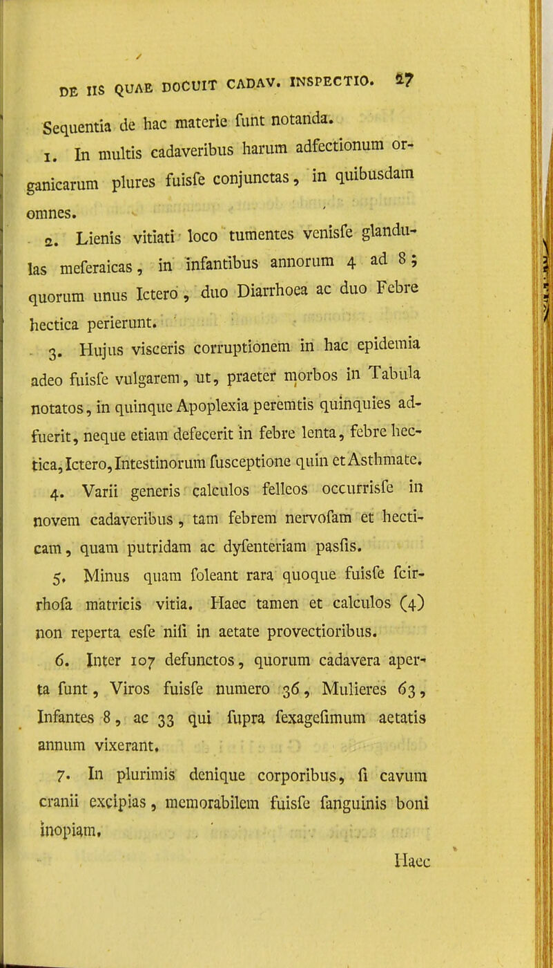 Sequentia de hac materie funt notanda. 1. In multas eadaveribus harum adfectionum or- ganicarum plures fuisfe conjunctas, in quibusdam omnes. 2. Lienis vitiati loco tumentes venisfe glandu- las meferaicas, in infantibus annorum 4 ad 8; quorum unus Ictero, duo Diarrhoea ac duo Febre hectica perierunt. . 3. Hujus viseeris corruptionem in hac epidemia adeo fuisfe vulgarem, ut, praeter morbos in TabuU notatos, in quinque Apoplexia peremtis quinquies ad- fuerit, neque etiam defecerit ïn febre lenta, febre hec- tica, Ictero, Intestinorum fusceptione quin et Asthmate. 4. Varii generis calculos felleos occurrisfe in novem eadaveribus , tam febrem nervofam et hecti- cam, quam putridam ac dyfenteriam pasfis. 5. Minus quam foleant rara quoque fuisfe fcir- rhofa matricis vitia. Haec tarnen et calculos (4) non reperta esfe nili in aetate provectioribus. 6. Inter 107 defunctos, quorum cadavera aper- ta funt, Viros fuisfe numero 36, Mulieres 63, Infantes 8, ac 33 qui fupra fexagefimum aetatis annum vixerant, 7. In plurimis denique corporibus, fi cavum cranii excipias, mcmorabilem fuisfe fanguinis boni mopiam. Haec