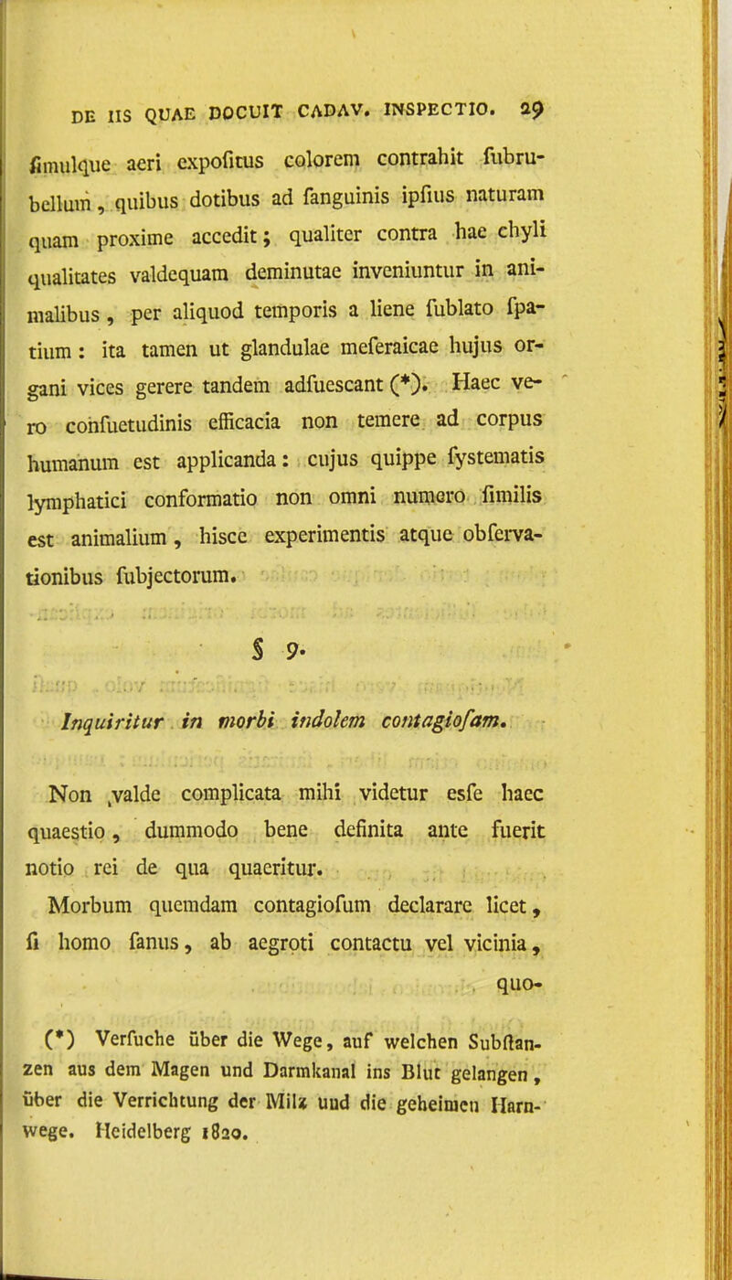 fimiilque aeri cxpofitus colorem contrahit fubru- bellum, quibus dotibus ad fanguinis ipfius naturam quam proxime accedit; qualitcr contra hae chyli qualitates valdcquam derainutae inveniuntur in ani- malibus, per aliquod temporis a liene fublato fpa- tium: ita tarnen ut glandulae meferaicae hujus or- gani vices gerere tandem adfuescant (*). Haec ve- ro cohfuetudinis efficacia non temere ad corpus humanum est applicanda: cujus quippe fystematis fymphatici conformatio non omni numero fimilis est animalium, hisce experimentis atque obferva- tionibus fubjectorum. S 9- Inquiritur in morbi indolem contagiofam. Non tvalde complicata mihi videtur esfe haec quaestio, dummodo bene definita ante fuerit notio rei de qua quaeritur. Morbum quemdam contagiofum declarare licet, fi homo fanus, ab aegrpti contactu vel vicinia, quo- (*) Verfuche über die Wege, auf welchen Subftan- zen aus dem Magen und Darmkanal ins Blut gelangen, fiber die Verrichtung der MiU uud die geheimen Harn- wege. Heidelberg 1820.