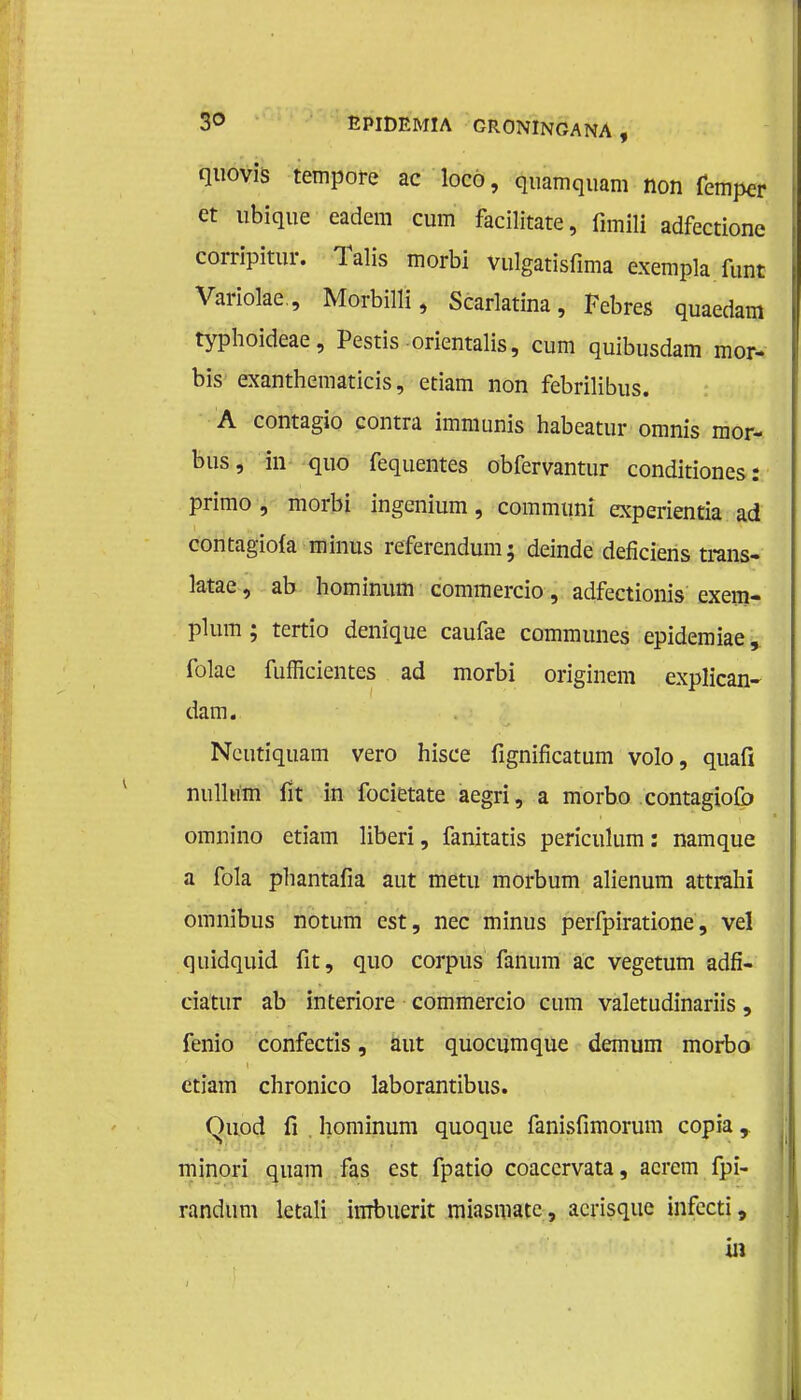 quovis tempore ac loco, quamquam non femper et ubique eadem cum facilitate, fimffl adfectione corripitur. Talis morbi vulgatisfima exempla font Variolae., Morbilli, Scarlatina, Febres quaedam typhoideae, Pestis orientalis, cum quibusdam mor- bis exanthematicis, etiam non febrilibus. A contagio contra immunis habeatur omnis mor- bus, in quo fequentes obfervantur conditiones: primo , morbi ingenium, communï experientia ad contagiofa minus referendum; deinde defïciens trans- latae, ab hominum commercio, adfectionis exem- plum ; tertio denique caufae communes epidemiae, folae fufficientes ad morbi originem explican- dam. Ncutiquam vero hisce fignificatum volo, quafi nulhim fit in focietate aegri, a morbo contagiofo omnino etiam liberi, fanitatis periculum: namque a fola phantafia aut metu morbum alienum attrahi omnibus notum est, nee minus perfpiratione, vel quidquid fit, quo corpus fanum ac vegetum adfi- ciatur ab interiore commercio cum valetudinariis, fenio confectis, aut quocumque demum morbo etiam chronico laborantibus. Quod fi hominum quoque fanisfimorum copia r minori quam fas est fpatio coacervata, acrem fpï- randum letali imbuerit miasmatc, acrisque infecti, in